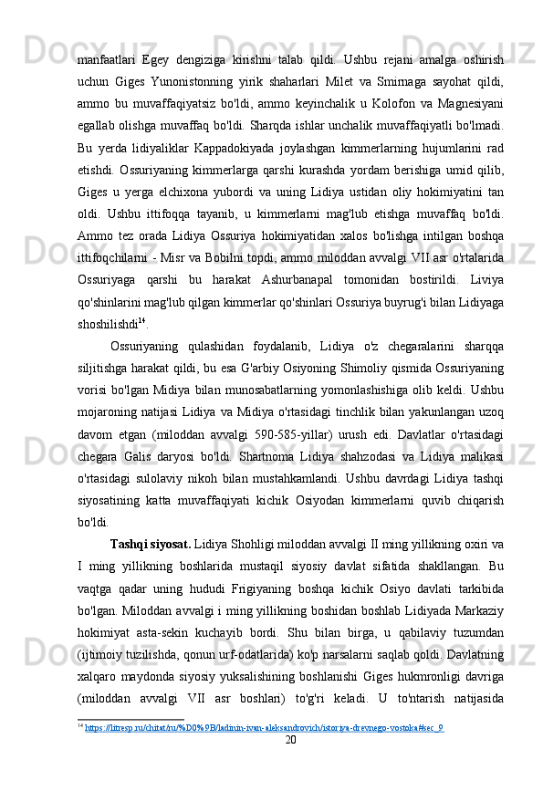 manfaatlari   Egey   dengiziga   kirishni   talab   qildi.   Ushbu   rejani   amalga   oshirish
uchun   Giges   Yunonistonning   yirik   shaharlari   Milet   va   Smirnaga   sayohat   qildi,
ammo   bu   muvaffaqiyatsiz   bo'ldi,   ammo   keyinchalik   u   Kolofon   va   Magnesiyani
egallab olishga  muvaffaq bo'ldi. Sharqda ishlar  unchalik muvaffaqiyatli bo'lmadi.
Bu   yerda   lidiyaliklar   Kappadokiyada   joylashgan   kimmerlarning   hujumlarini   rad
etishdi.   Ossuriyaning   kimmerlarga   qarshi   kurashda   yordam   berishiga   umid   qilib,
Giges   u   yerga   elchixona   yubordi   va   uning   Lidiya   ustidan   oliy   hokimiyatini   tan
oldi.   Ushbu   ittifoqqa   tayanib,   u   kimmerlarni   mag'lub   etishga   muvaffaq   bo'ldi.
Ammo   tez   orada   Lidiya   Ossuriya   hokimiyatidan   xalos   bo'lishga   intilgan   boshqa
ittifoqchilarni - Misr va Bobilni topdi, ammo miloddan avvalgi VII asr o'rtalarida
Ossuriyaga   qarshi   bu   harakat   Ashurbanapal   tomonidan   bostirildi.   Liviya
qo'shinlarini mag'lub qilgan kimmerlar qo'shinlari Ossuriya buyrug'i bilan Lidiyaga
shoshilishdi 14
.
Ossuriyaning   qulashidan   foydalanib,   Lidiya   o'z   chegaralarini   sharqqa
siljitishga harakat qildi, bu esa G'arbiy Osiyoning Shimoliy qismida Ossuriyaning
vorisi   bo'lgan   Midiya   bilan   munosabatlarning   yomonlashishiga   olib   keldi.   Ushbu
mojaroning  natijasi   Lidiya  va  Midiya   o'rtasidagi  tinchlik  bilan  yakunlangan   uzoq
davom   etgan   (miloddan   avvalgi   590-585-yillar)   urush   edi.   Davlatlar   o'rtasidagi
chegara   Galis   daryosi   bo'ldi.   Shartnoma   Lidiya   shahzodasi   va   Lidiya   malikasi
o'rtasidagi   sulolaviy   nikoh   bilan   mustahkamlandi.   Ushbu   davrdagi   Lidiya   tashqi
siyosatining   katta   muvaffaqiyati   kichik   Osiyodan   kimmerlarni   quvib   chiqarish
bo'ldi.
Tashqi siyosat.  Lidiya Shohligi miloddan avvalgi II ming yillikning oxiri va
I   ming   yillikning   boshlarida   mustaqil   siyosiy   davlat   sifatida   shakllangan.   Bu
vaqtga   qadar   uning   hududi   Frigiyaning   boshqa   kichik   Osiyo   davlati   tarkibida
bo'lgan. Miloddan avvalgi i ming yillikning boshidan boshlab Lidiyada Markaziy
hokimiyat   asta-sekin   kuchayib   bordi.   Shu   bilan   birga,   u   qabilaviy   tuzumdan
(ijtimoiy tuzilishda, qonun urf-odatlarida) ko'p narsalarni saqlab qoldi. Davlatning
xalqaro   maydonda   siyosiy   yuksalishining   boshlanishi   Giges   hukmronligi   davriga
(miloddan   avvalgi   VII   asr   boshlari)   to'g'ri   keladi.   U   to'ntarish   natijasida
14
  https://litresp.ru/chitat/ru/%D0%9B/ladinin-ivan-aleksandrovich/istoriya-drevnego-vostoka#sec_9  
20 