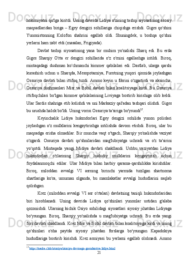 hokimiyatni qo'lga kiritdi. Uning davrida Lidiya o'zining tashqi siyosatining asosiy
maqsadlaridan   biriga   –  Egey   dengizi   sohillariga   chiqishga   erishdi.   Giges   qo'shini
Yunonistonning   Kolofon   shahrini   egallab   oldi.   Shuningdek,   u   boshqa   qo'shni
yerlarni ham zabt etdi (masalan, Frigiyada).
Davlat   tashqi   siyosatining   yana   bir   muhim   yo'nalishi   Sharq   edi.   Bu   erda
Giges   Sharqiy   O'rta   er   dengizi   sohillarida   o'z   o'rnini   egallashga   intildi.   Biroq,
mintaqadagi   dushman   ko'chmanchi   kimmer   qabilalari   edi.   Dastlab,   ularga   qarshi
kurashish  uchun   u  Sharqda,  Mesopotamiya,   Furotning  yuqori  qismida   joylashgan
Ossuriya davlati bilan ittifoq tuzdi. Ammo keyin u fikrini o'zgartirdi va aksincha,
Ossuriya dushmanlari Misr  va Bobil  davlati bilan koalitsiyaga kirdi. Bu Ossuriya
ittifoqchilari   bo'lgan   kimmer   qabilalarining   Liviyaga   bostirib   kirishiga   olib   keldi.
Ular Sardis shahriga etib kelishdi va uni Markaziy qal'adan tashqari olishdi. Giges
bu urushda halok bo'ldi. Uning vorisi Ossuriya ta'siriga bo'ysundi 15
.
Keyinchalik   Lidiya   hukmdorlari   Egey   dengizi   sohilida   yunon   polislari
joylashgan   o'z   mulklarini   kengaytirishga   intilishda   davom   etishdi.   Biroq,   ular   bu
maqsadga  erisha  olmadilar. Bir  muncha  vaqt  o'tgach, Sharqiy yo'nalishda  vaziyat
o'zgardi.   Ossuriya   davlati   qo'shnilaridan   mag'lubiyatga   uchradi   va   o'z   ta'sirini
yo'qotdi.   Mintaqada   yangi   Midiya   davlati   shakllandi.   Ushbu   vaziyatdan   Lidiya
hukmdorlari   o'zlarining   Sharqiy   hududiy   mulklarini   kengaytirish   uchun
foydalanmoqchi   edilar.   Ular   Midiya   bilan   harbiy   qarama-qarshilikka   kirishdilar.
Biroq,   miloddan   avvalgi   VI   asrning   birinchi   yarmida   tuzilgan   shartnoma
shartlariga   ko'ra,   umuman   olganda,   bu   mamlakatlar   avvalgi   hududlarini   saqlab
qolishgan.
Krez   (miloddan   avvalgi   VI   asr   o'rtalari)   davlatning   taniqli   hukmdorlaridan
biri   hisoblanadi.   Uning   davrida   Lidiya   qo'shinlari   yunonlar   ustidan   g'alaba
qozonishdi. Ularning kichik Osiyo sohilidagi siyosatlari siyosiy jihatdan Lidiyaga
bo'ysungan.   Biroq,   Sharqiy   yo'nalishda   u   mag'lubiyatga   uchradi.   Bu   erda   yangi
fors davlati shakllandi. Krez Misr va Bobil davlati bilan koalitsiyaga kirdi va uning
qo'shinlari   o'sha   paytda   siyosiy   jihatdan   forslarga   bo'ysungan   Kapadokiya
hududlariga   bostirib   kirishdi.   Krez   armiyasi   bu   yerlarni   egallab   ololmadi.   Ammo
15
  https://nauka.club/istoriya/istoriya-drevnego-gosudarstva-lidiya.html  
21 