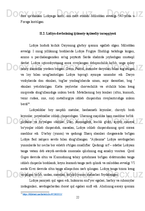 fors   qo'shinlari   Lidiyaga   kirib,   uni   zabt   etishdi.   Miloddan   avvalgi   547-yilda   u
Forsga kiritilgan.
II.2. Lidiya davlatining ijtimoiy-iqtisodiy taraqqiyoti
Lidiya   hududi   kichik   Osiyoning   g'arbiy   qismini   egallab   olgan.   Miloddan
avvalgi   I   ming   yillikning   boshlarida   Lidiya   Frigiya   Shohligi   tarkibiga   kirgan,
ammo   u   parchalanganidan   so'ng   poytaxti   Sarda   shahrida   joylashgan   mustaqil
davlat.   Lidiya   iqtisodiyotining   asosi   rivojlangan   dehqonchilik   bo'lib,   unga   qulay
tabiiy sharoitlar yordam bergan. Germ, Paktol, meander daryolari bilan sug'orilgan
va   loy   bilan   urug'lantirilgan   Lidiya   tuprog'i   ayniqsa   unumdor   edi.   Daryo
vodiylarida   don   ekinlari,   tog'lar   yonbag'irlarida   uzum,   anjir   daraxtlari,   bog   '
ekinlari   yetishtirilgan.   Katta   yaylovlar   chorvachilik   va   otchilik   bilan   keng
miqyosda   shug'ullanishga   imkon   berdi.   Metallarning   boy   konlari   (oltin,   kumush,
temir   rudasi,   mis,   rux)   metallurgiya   ishlab   chiqarishni   rivojlantirishga   imkon
berdi 16
.
Lidiyaliklar   boy   naqshli   matolar,   hashamatli   kiyimlar,   chiroyli   bosh
kiyimlar, poyabzallar ishlab chiqarishgan. Ularning majolika ham mashhur bo'ldi:
plitkalar   va   bo'yalgan   idishlar.   Ular,   shuningdek,   kuchli   g'isht,   ajoyib   mineral
bo'yoqlar   ishlab   chiqarishdi,   masalan,   Lidiya   ishlab   chiqarishining   qirol   oxrasi
mashhur   edi.   G'arbiy   (yunon)   va   qadimgi   Sharq   olamlari   chegarasida   bo'lgan
Lidiya   faol   xalqaro   savdo   bilan   shug'ullangan.   "Aylanma"   Lidiya   savdogarlari
yunonlarda bir necha bor eslatib o'tilgan mualliflar. Qadimgi urf – odatlar Lidiyani
tanga   vatani   deb   ataydi-savdoda   muomala   qilishning   eng   amaliy   vositasi.   Qirol
Giges   davrida   oltin   va   Kumushning   tabiiy   qotishmasi   bo'lgan   elektrumdan   tanga
ishlab chiqarila boshlandi, keyin kumush tanga zarb qilindi va miloddan avvalgi VI
asrda Krez davrida oltin tanga allaqachon zarb qilingan. Lidiya tanga tizimi keng
tarqalgan bo'lib, undan, masalan, ko'plab yunon shaharlari foydalangan.
Lidiya jamiyati qul egasi edi, hukmron sinf yer egalari, harbiy va ruhoniylar
zodagonlari, savdogarlardan  iborat  qul  egalari   sinfi  edi.  Aholining asosiy   qismini
16
  https://diletant.media/articles/45363311/  
22 