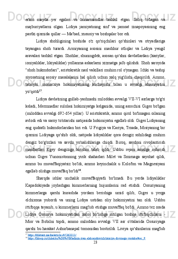 erkin   mayda   yer   egalari   va   hunarmandlar   tashkil   etgan.   Soliq   to'lagan   va
majburiyatlarni   olgan.   Lidiya   jamiyatining   sinf   va   jamoat   zinapoyasining   eng
pastki qismida qullar — Ma'bad, xususiy va boshqalar bor edi.
Lidiya   shohligining   boshida   o'z   qo'riqchilari   qo'shinlari   va   otryadlariga
tayangan   shoh   turardi.   Armiyaning   asosini   mashhur   otliqlar   va   Lidiya   yengil
aravalari tashkil etgan. Shohlar, shuningdek, asosan qo'shni davlatlardan (kariylar,
ioniyaliklar, likiyaliklar) yollanma askarlarni xizmatga jalb qilishdi. Shoh saroyida
“shoh hukmdorlari”, aristokratik nasl vakillari muhim rol o'ynagan. Ichki va tashqi
siyosatning   asosiy   masalalarini   hal   qilish   uchun   xalq   yig'ilishi   chaqirildi.   Ammo,
tabiiyki,   monarxiya   hokimiyatining   kuchayishi   bilan   u   avvalgi   ahamiyatini
yo'qotdi 17
.
Lidiya davlatining gullab-yashnashi miloddan avvalgi VII-VI asrlarga to'g'ri
keladi, Mermnadlar sulolasi hokimiyatga kelganida, uning asoschisi Giges bo'lgan
(miloddan avvalgi 692-654 yillar). U aristokratik, ammo qirol bo'lmagan oilaning
avlodi edi va saroy to'ntarishi natijasida hokimiyatni egallab oldi. Giges Lidiyaning
eng qudratli hukmdorlaridan biri edi. U Frigiya va Kariya, Troada, Misiyaning bir
qismini   Lidiyaga   qo'shib   oldi,   natijada   lidiyaliklar   qora   dengiz   sohilidagi   muhim
dengiz   bo'g'ozlari   va   savdo   yo'nalishlariga   chiqdi.   Biroq,   savdoni   rivojlantirish
manfaatlari   Egey   dengiziga   kirishni   talab   qildi.   Ushbu   rejani   amalga   oshirish
uchun   Giges   Yunonistonning   yirik   shaharlari   Milet   va   Smirnaga   sayohat   qildi,
ammo   bu   muvaffaqiyatsiz   bo'ldi,   ammo   keyinchalik   u   Kolofon   va   Magnesiyani
egallab olishga muvaffaq bo'ldi 18
.
Sharqda   ishlar   unchalik   muvaffaqiyatli   bo'lmadi.   Bu   yerda   lidiyaliklar
Kapadokiyada   joylashgan   kimmerlarning   hujumlarini   rad   etishdi.   Ossuriyaning
kimmerlarga   qarshi   kurashda   yordam   berishiga   umid   qilib,   Giges   u   yerga
elchixona   yubordi   va   uning   Lidiya   ustidan   oliy   hokimiyatini   tan   oldi.   Ushbu
ittifoqqa tayanib, u kimmerlarni mag'lub etishga muvaffaq bo'ldi. Ammo tez orada
Lidiya   Ossuriya   hokimiyatidan   xalos   bo'lishga   intilgan   boshqa   ittifoqchilarni   -
Misr   va   Bobilni   topdi,   ammo   miloddan   avvalgi   VII   asr   o'rtalarida   Ossuriyaga
qarshi bu harakat Ashurbanapal tomonidan bostirildi. Liviya qo'shinlarini mag'lub
17
  https://diletant.media/articles/45363311/  
18
  https://litresp.ru/chitat/ru/%D0%9B/ladinin-ivan-aleksandrovich/istoriya-drevnego-vostoka#sec_9  
23 