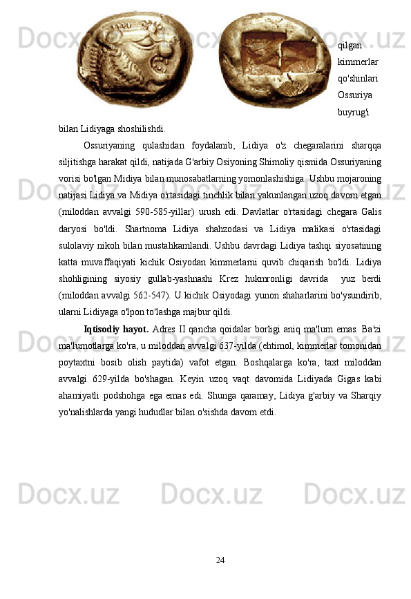 qilgan
kimmerlar
qo'shinlari
Ossuriya
buyrug'i
bilan Lidiyaga shoshilishdi. 
Ossuriyaning   qulashidan   foydalanib,   Lidiya   o'z   chegaralarini   sharqqa
siljitishga harakat qildi, natijada G'arbiy Osiyoning Shimoliy qismida Ossuriyaning
vorisi bo'lgan Midiya bilan munosabatlarning yomonlashishiga. Ushbu mojaroning
natijasi Lidiya va Midiya o'rtasidagi tinchlik bilan yakunlangan uzoq davom etgan
(miloddan   avvalgi   590-585-yillar)   urush   edi.   Davlatlar   o'rtasidagi   chegara   Galis
daryosi   bo'ldi.   Shartnoma   Lidiya   shahzodasi   va   Lidiya   malikasi   o'rtasidagi
sulolaviy nikoh bilan mustahkamlandi. Ushbu davrdagi Lidiya tashqi siyosatining
katta   muvaffaqiyati   kichik   Osiyodan   kimmerlarni   quvib   chiqarish   bo'ldi.   Lidiya
shohligining   siyosiy   gullab-yashnashi   Krez   hukmronligi   davrida     yuz   berdi
(miloddan avvalgi 562-547). U kichik Osiyodagi yunon shaharlarini bo'ysundirib,
ularni Lidiyaga o'lpon to'lashga majbur qildi.
Iqtisodiy  hayot.   Adres   II   qancha   qoidalar   borligi   aniq   ma'lum   emas.   Ba'zi
ma'lumotlarga ko'ra, u miloddan avvalgi 637-yilda (ehtimol, kimmerlar tomonidan
poytaxtni   bosib   olish   paytida)   vafot   etgan.   Boshqalarga   ko'ra,   taxt   miloddan
avvalgi   629-yilda   bo'shagan.   Keyin   uzoq   vaqt   davomida   Lidiyada   Gigas   kabi
ahamiyatli   podshohga   ega   emas   edi.   Shunga   qaramay,   Lidiya   g'arbiy   va   Sharqiy
yo'nalishlarda yangi hududlar bilan o'sishda davom etdi.
24 