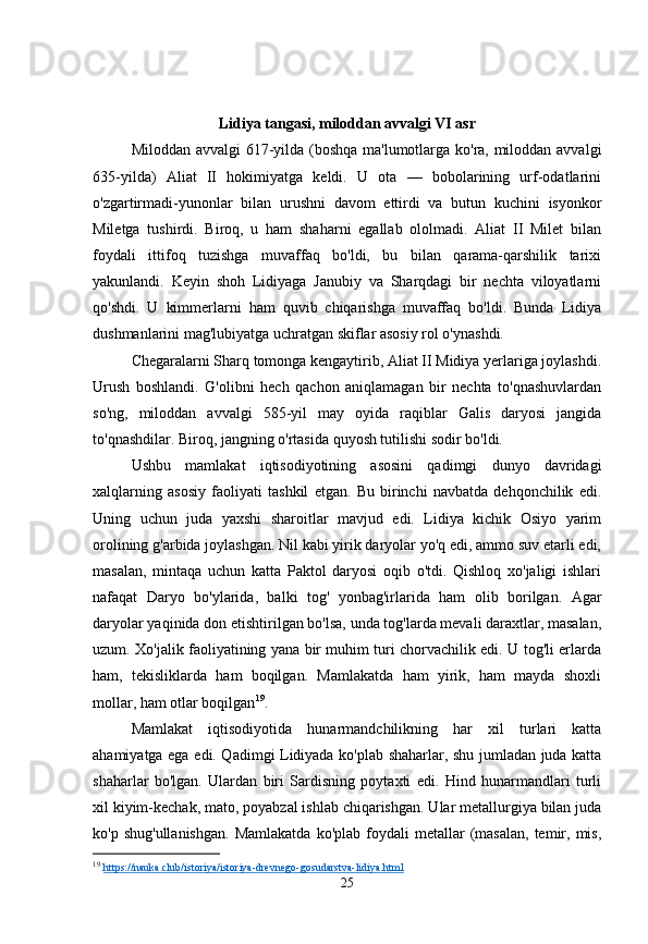 Lidiya tangasi, miloddan avvalgi VI asr
Miloddan avvalgi 617-yilda (boshqa ma'lumotlarga ko'ra, miloddan avvalgi
635-yilda)   Aliat   II   hokimiyatga   keldi.   U   ota   —   bobolarining   urf-odatlarini
o'zgartirmadi-yunonlar   bilan   urushni   davom   ettirdi   va   butun   kuchini   isyonkor
Miletga   tushirdi.   Biroq,   u   ham   shaharni   egallab   ololmadi.   Aliat   II   Milet   bilan
foydali   ittifoq   tuzishga   muvaffaq   bo'ldi,   bu   bilan   qarama-qarshilik   tarixi
yakunlandi.   Keyin   shoh   Lidiyaga   Janubiy   va   Sharqdagi   bir   nechta   viloyatlarni
qo'shdi.   U   kimmerlarni   ham   quvib   chiqarishga   muvaffaq   bo'ldi.   Bunda   Lidiya
dushmanlarini mag'lubiyatga uchratgan skiflar asosiy rol o'ynashdi.
Chegaralarni Sharq tomonga kengaytirib, Aliat II Midiya yerlariga joylashdi.
Urush   boshlandi.   G'olibni   hech   qachon   aniqlamagan   bir   nechta   to'qnashuvlardan
so'ng,   miloddan   avvalgi   585-yil   may   oyida   raqiblar   Galis   daryosi   jangida
to'qnashdilar. Biroq, jangning o'rtasida quyosh tutilishi sodir bo'ldi.
Ushbu   mamlakat   iqtisodiyotining   asosini   qadimgi   dunyo   davridagi
xalqlarning   asosiy   faoliyati   tashkil   etgan.   Bu   birinchi   navbatda   dehqonchilik   edi.
Uning   uchun   juda   yaxshi   sharoitlar   mavjud   edi.   Lidiya   kichik   Osiyo   yarim
orolining g'arbida joylashgan. Nil kabi yirik daryolar yo'q edi, ammo suv etarli edi,
masalan,   mintaqa   uchun   katta   Paktol   daryosi   oqib   o'tdi.   Qishloq   xo'jaligi   ishlari
nafaqat   Daryo   bo'ylarida,   balki   tog'   yonbag'irlarida   ham   olib   borilgan.   Agar
daryolar yaqinida don etishtirilgan bo'lsa, unda tog'larda mevali daraxtlar, masalan,
uzum. Xo'jalik faoliyatining yana bir muhim turi chorvachilik edi. U tog'li erlarda
ham,   tekisliklarda   ham   boqilgan.   Mamlakatda   ham   yirik,   ham   mayda   shoxli
mollar, ham otlar boqilgan 19
.
Mamlakat   iqtisodiyotida   hunarmandchilikning   har   xil   turlari   katta
ahamiyatga ega edi. Qadimgi Lidiyada ko'plab shaharlar, shu jumladan juda katta
shaharlar   bo'lgan.   Ulardan   biri   Sardisning   poytaxti   edi.   Hind   hunarmandlari   turli
xil kiyim-kechak, mato, poyabzal ishlab chiqarishgan. Ular metallurgiya bilan juda
ko'p  shug'ullanishgan.  Mamlakatda  ko'plab   foydali  metallar   (masalan,  temir,  mis,
19
  https://nauka.club/istoriya/istoriya-drevnego-gosudarstva-lidiya.html  
25 