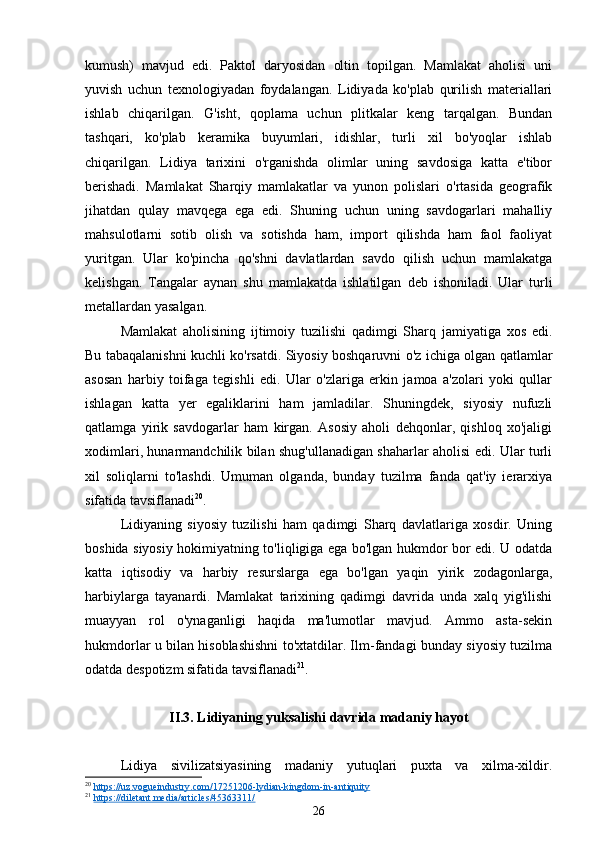 kumush)   mavjud   edi.   Paktol   daryosidan   oltin   topilgan.   Mamlakat   aholisi   uni
yuvish   uchun   texnologiyadan   foydalangan.   Lidiyada   ko'plab   qurilish   materiallari
ishlab   chiqarilgan.   G'isht,   qoplama   uchun   plitkalar   keng   tarqalgan.   Bundan
tashqari,   ko'plab   keramika   buyumlari,   idishlar,   turli   xil   bo'yoqlar   ishlab
chiqarilgan.   Lidiya   tarixini   o'rganishda   olimlar   uning   savdosiga   katta   e'tibor
berishadi.   Mamlakat   Sharqiy   mamlakatlar   va   yunon   polislari   o'rtasida   geografik
jihatdan   qulay   mavqega   ega   edi.   Shuning   uchun   uning   savdogarlari   mahalliy
mahsulotlarni   sotib   olish   va   sotishda   ham,   import   qilishda   ham   faol   faoliyat
yuritgan.   Ular   ko'pincha   qo'shni   davlatlardan   savdo   qilish   uchun   mamlakatga
kelishgan.   Tangalar   aynan   shu   mamlakatda   ishlatilgan   deb   ishoniladi.   Ular   turli
metallardan yasalgan.
Mamlakat   aholisining   ijtimoiy   tuzilishi   qadimgi   Sharq   jamiyatiga   xos   edi.
Bu tabaqalanishni kuchli ko'rsatdi. Siyosiy boshqaruvni o'z ichiga olgan qatlamlar
asosan   harbiy   toifaga   tegishli   edi.   Ular   o'zlariga   erkin   jamoa   a'zolari   yoki   qullar
ishlagan   katta   yer   egaliklarini   ham   jamladilar.   Shuningdek,   siyosiy   nufuzli
qatlamga   yirik   savdogarlar   ham   kirgan.   Asosiy   aholi   dehqonlar,   qishloq   xo'jaligi
xodimlari, hunarmandchilik bilan shug'ullanadigan shaharlar aholisi edi. Ular turli
xil   soliqlarni   to'lashdi.   Umuman   olganda,   bunday   tuzilma   fanda   qat'iy   ierarxiya
sifatida tavsiflanadi 20
.
Lidiyaning   siyosiy   tuzilishi   ham   qadimgi   Sharq   davlatlariga   xosdir.   Uning
boshida siyosiy hokimiyatning to'liqligiga ega bo'lgan hukmdor bor edi. U odatda
katta   iqtisodiy   va   harbiy   resurslarga   ega   bo'lgan   yaqin   yirik   zodagonlarga,
harbiylarga   tayanardi.   Mamlakat   tarixining   qadimgi   davrida   unda   xalq   yig'ilishi
muayyan   rol   o'ynaganligi   haqida   ma'lumotlar   mavjud.   Ammo   asta-sekin
hukmdorlar u bilan hisoblashishni to'xtatdilar. Ilm-fandagi bunday siyosiy tuzilma
odatda despotizm sifatida tavsiflanadi 21
.
II.3. Lidiyaning yuksalishi davrida madaniy hayot
Lidiya   sivilizatsiyasining   madaniy   yutuqlari   puxta   va   xilma-xildir.
20
  https://uz.vogueindustry.com/17251206-lydian-kingdom-in-antiquity   
21
  https://diletant.media/articles/45363311/  
26 