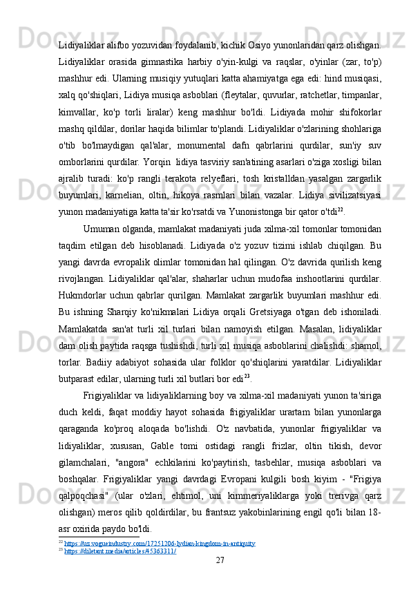 Lidiyaliklar alifbo yozuvidan foydalanib, kichik Osiyo yunonlaridan qarz olishgan.
Lidiyaliklar   orasida   gimnastika   harbiy   o'yin-kulgi   va   raqslar,   o'yinlar   (zar,   to'p)
mashhur edi. Ularning musiqiy yutuqlari katta ahamiyatga ega edi: hind musiqasi,
xalq qo'shiqlari, Lidiya musiqa asboblari (fleytalar, quvurlar, ratchetlar, timpanlar,
kimvallar,   ko'p   torli   liralar)   keng   mashhur   bo'ldi.   Lidiyada   mohir   shifokorlar
mashq qildilar, dorilar haqida bilimlar to'plandi. Lidiyaliklar o'zlarining shohlariga
o'tib   bo'lmaydigan   qal'alar,   monumental   dafn   qabrlarini   qurdilar,   sun'iy   suv
omborlarini qurdilar. Yorqin  lidiya tasviriy san'atining asarlari o'ziga xosligi bilan
ajralib   turadi:   ko'p   rangli   terakota   relyeflari,   tosh   kristalldan   yasalgan   zargarlik
buyumlari,   karnelian,   oltin,   hikoya   rasmlari   bilan   vazalar.   Lidiya   sivilizatsiyasi
yunon madaniyatiga katta ta'sir ko'rsatdi va Yunonistonga bir qator o'tdi 22
.
Umuman olganda, mamlakat madaniyati juda xilma-xil tomonlar tomonidan
taqdim   etilgan   deb   hisoblanadi.   Lidiyada   o'z   yozuv   tizimi   ishlab   chiqilgan.   Bu
yangi davrda evropalik olimlar tomonidan hal qilingan. O'z davrida qurilish keng
rivojlangan.   Lidiyaliklar   qal'alar,   shaharlar   uchun   mudofaa   inshootlarini   qurdilar.
Hukmdorlar   uchun   qabrlar   qurilgan.   Mamlakat   zargarlik   buyumlari   mashhur   edi.
Bu   ishning   Sharqiy   ko'nikmalari   Lidiya   orqali   Gretsiyaga   o'tgan   deb   ishoniladi.
Mamlakatda   san'at   turli   xil   turlari   bilan   namoyish   etilgan.   Masalan,   lidiyaliklar
dam olish paytida raqsga tushishdi, turli xil musiqa asboblarini chalishdi: shamol,
torlar.   Badiiy   adabiyot   sohasida   ular   folklor   qo'shiqlarini   yaratdilar.   Lidiyaliklar
butparast edilar, ularning turli xil butlari bor edi 23
.
Frigiyaliklar va lidiyaliklarning boy va xilma-xil madaniyati yunon ta'siriga
duch   keldi,   faqat   moddiy   hayot   sohasida   frigiyaliklar   urartam   bilan   yunonlarga
qaraganda   ko'proq   aloqada   bo'lishdi.   O'z   navbatida,   yunonlar   frigiyaliklar   va
lidiyaliklar,   xususan,   Gable   tomi   ostidagi   rangli   frizlar,   oltin   tikish,   devor
gilamchalari,   "angora"   echkilarini   ko'paytirish,   tasbehlar,   musiqa   asboblari   va
boshqalar.   Frigiyaliklar   yangi   davrdagi   Evropani   kulgili   bosh   kiyim   -   "Frigiya
qalpoqchasi"   (ular   o'zlari,   ehtimol,   uni   kimmeriyaliklarga   yoki   trerivga   qarz
olishgan) meros qilib qoldirdilar, bu frantsuz yakobinlarining engil qo'li bilan 18-
asr oxirida paydo bo'ldi.
22
  https://uz.vogueindustry.com/17251206-lydian-kingdom-in-antiquity  
23
  https://diletant.media/articles/45363311/  
27 