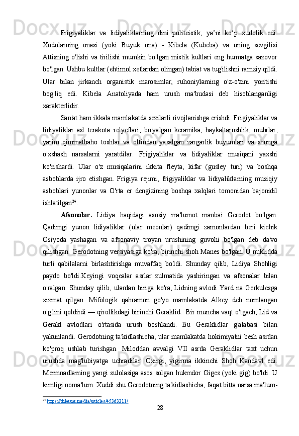 Frigiyaliklar   va   lidiyaliklarning   dini   politeistik,   ya’ni   ko‘p   xudolik   edi.
Xudolarning   onasi   (yoki   Buyuk   ona)   -   Kibela   (Kubeba)   va   uning   sevgilisi
Attisning o'lishi  va tirilishi  mumkin bo'lgan mistik kultlari  eng hurmatga sazovor
bo'lgan. Ushbu kultlar (ehtimol xetlardan olingan) tabiat va tug'ilishni ramziy qildi.
Ular   bilan   jirkanch   organistik   marosimlar,   ruhoniylarning   o'z-o'zini   yoritishi
bog'liq   edi.   Kibela   Anatoliyada   ham   urush   ma'budasi   deb   hisoblanganligi
xarakterlidir.
San'at ham ikkala mamlakatda sezilarli rivojlanishga erishdi. Frigiyaliklar va
lidiyaliklar   asl   terakota   relyeflari,   bo'yalgan   keramika,   haykaltaroshlik,   muhrlar,
yarim   qimmatbaho   toshlar   va   oltindan   yasalgan   zargarlik   buyumlari   va   shunga
o'xshash   narsalarni   yaratdilar.   Frigiyaliklar   va   lidiyaliklar   musiqani   yaxshi
ko'rishardi.   Ular   o'z   musiqalarini   ikkita   fleyta,   kifar   (gusley   turi)   va   boshqa
asboblarda   ijro   etishgan.   Frigiya   rejimi,   frigiyaliklar   va   lidiyaliklarning   musiqiy
asboblari   yunonlar   va   O'rta   er   dengizining   boshqa   xalqlari   tomonidan   bajonidil
ishlatilgan 24
.
Afsonalar.   Lidiya   haqidagi   asosiy   ma'lumot   manbai   Gerodot   bo'lgan.
Qadimgi   yunon   lidiyaliklar   (ular   meonlar)   qadimgi   zamonlardan   beri   kichik
Osiyoda   yashagan   va   afsonaviy   troyan   urushining   guvohi   bo'lgan   deb   da'vo
qilishgan. Gerodotning versiyasiga ko'ra, birinchi shoh Manes bo'lgan. U nuklidda
turli   qabilalarni   birlashtirishga   muvaffaq   bo'ldi.   Shunday   qilib,   Lidiya   Shohligi
paydo   bo'ldi.Keyingi   voqealar   asrlar   zulmatida   yashiringan   va   afsonalar   bilan
o'ralgan.   Shunday   qilib,   ulardan   biriga   ko'ra,   Lidning   avlodi   Yard   na   Gerkulesga
xizmat   qilgan.   Mifologik   qahramon   go'yo   mamlakatda   Alkey   deb   nomlangan
o'g'lini qoldirdi — qirollikdagi birinchi Geraklid.  Bir muncha vaqt o'tgach, Lid va
Gerakl   avlodlari   o'rtasida   urush   boshlandi.   Bu   Geraklidlar   g'alabasi   bilan
yakunlandi. Gerodotning ta'kidlashicha, ular mamlakatda hokimiyatni besh asrdan
ko'proq   ushlab   turishgan.   Miloddan   avvalgi   VII   asrda   Geraklidlar   taxt   uchun
urushda   mag'lubiyatga   uchradilar.   Oxirgi,   yigirma   ikkinchi   Shoh   Kandavl   edi.
Mermnadlarning yangi sulolasiga asos solgan hukmdor Giges (yoki gig) bo'ldi. U
kimligi noma'lum. Xuddi shu Gerodotning ta'kidlashicha, faqat bitta narsa ma'lum-
24
  https://diletant.media/articles/45363311/  
28 