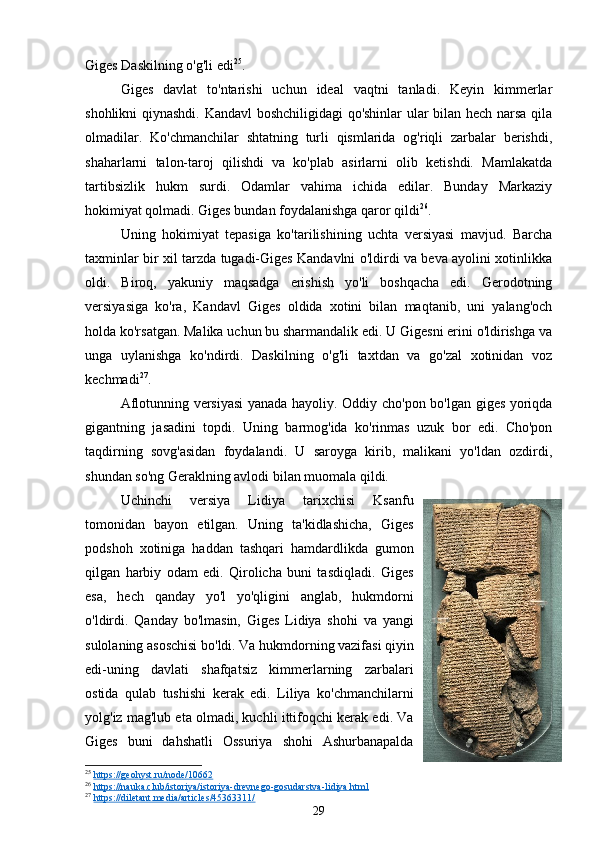 Giges Daskilning o'g'li edi 25
.
Giges   davlat   to'ntarishi   uchun   ideal   vaqtni   tanladi.   Keyin   kimmerlar
shohlikni qiynashdi. Kandavl boshchiligidagi qo'shinlar  ular bilan hech narsa qila
olmadilar.   Ko'chmanchilar   shtatning   turli   qismlarida   og'riqli   zarbalar   berishdi,
shaharlarni   talon-taroj   qilishdi   va   ko'plab   asirlarni   olib   ketishdi.   Mamlakatda
tartibsizlik   hukm   surdi.   Odamlar   vahima   ichida   edilar.   Bunday   Markaziy
hokimiyat qolmadi. Giges bundan foydalanishga qaror qildi 26
.
Uning   hokimiyat   tepasiga   ko'tarilishining   uchta   versiyasi   mavjud.   Barcha
taxminlar bir xil tarzda tugadi-Giges Kandavlni o'ldirdi va beva ayolini xotinlikka
oldi.   Biroq,   yakuniy   maqsadga   erishish   yo'li   boshqacha   edi.   Gerodotning
versiyasiga   ko'ra,   Kandavl   Giges   oldida   xotini   bilan   maqtanib,   uni   yalang'och
holda ko'rsatgan. Malika uchun bu sharmandalik edi. U Gigesni erini o'ldirishga va
unga   uylanishga   ko'ndirdi.   Daskilning   o'g'li   taxtdan   va   go'zal   xotinidan   voz
kechmadi 27
.
Aflotunning versiyasi  yanada hayoliy. Oddiy cho'pon bo'lgan giges yoriqda
gigantning   jasadini   topdi.   Uning   barmog'ida   ko'rinmas   uzuk   bor   edi.   Cho'pon
taqdirning   sovg'asidan   foydalandi.   U   saroyga   kirib,   malikani   yo'ldan   ozdirdi,
shundan so'ng Geraklning avlodi bilan muomala qildi. 
Uchinchi   versiya   Lidiya   tarixchisi   Ksanfu
tomonidan   bayon   etilgan.   Uning   ta'kidlashicha,   Giges
podshoh   xotiniga   haddan   tashqari   hamdardlikda   gumon
qilgan   harbiy   odam   edi.   Qirolicha   buni   tasdiqladi.   Giges
esa,   hech   qanday   yo'l   yo'qligini   anglab,   hukmdorni
o'ldirdi.   Qanday   bo'lmasin,   Giges   Lidiya   shohi   va   yangi
sulolaning asoschisi bo'ldi. Va hukmdorning vazifasi qiyin
edi-uning   davlati   shafqatsiz   kimmerlarning   zarbalari
ostida   qulab   tushishi   kerak   edi.   Liliya   ko'chmanchilarni
yolg'iz mag'lub eta olmadi, kuchli ittifoqchi kerak edi. Va
Giges   buni   dahshatli   Ossuriya   shohi   Ashurbanapalda
25
  https://geohyst.ru/node/10662  
26
  https://nauka.club/istoriya/istoriya-drevnego-gosudarstva-lidiya.html  
27
  https://diletant.media/articles/45363311/  
29 