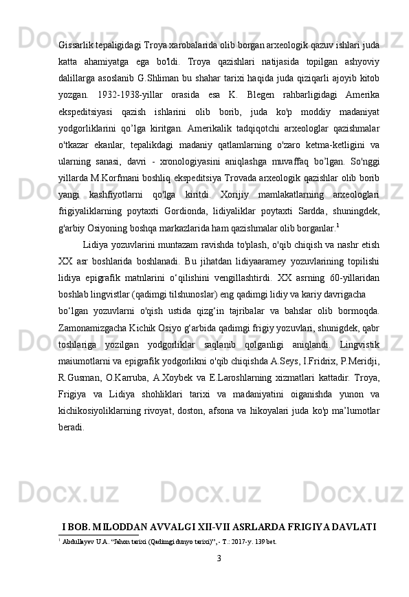 Gissarlik tepaligidagi Troya xarobalarida olib borgan arxeologik qazuv ishlari juda
katta   ahamiyatga   ega   bo'ldi.   Troya   qazishlari   natijasida   topilgan   ashyoviy
dalillarga   asoslanib   G.Shliman   bu   shahar   tarixi   haqida   juda   qiziqarli   ajoyib  kitob
yozgan.   1932-1938-yillar   orasida   esa   K.   Blegen   rahbarligidagi   Amerika
ekspeditsiyasi   qazish   ishlarini   olib   borib,   juda   ko'p   moddiy   madaniyat
yodgorliklarini   qo’lga   kiritgan.   Amerikalik   tadqiqotchi   arxeologlar   qazishmalar
o'tkazar   ekanlar,   tepalikdagi   madaniy   qatlamlarning   o'zaro   ketma-ketligini   va
ularning   sanasi,   davri   -   xronologiyasini   aniqlashga   muvaffaq   bo’lgan.   So'nggi
yillarda M.Korfmani boshliq ekspeditsiya Trovada arxeologik qazishlar olib borib
yangi   kashfiyotlarni   qo'lga   kiritdi.   Xorijiy   mamlakatlarning   arxeologlari
frigiyaliklarning   poytaxti   Gordionda,   lidiyaliklar   poytaxti   Sardda,   shuningdek,
g'arbiy Osiyoning boshqa markazlarida ham qazishmalar olib borganlar. 1
Lidiya yozuvlarini muntazam ravishda to'plash, o'qib chiqish va nashr etish
XX   asr   boshlarida   boshlanadi.   Bu   jihatdan   lidiyaaramey   yozuvlarining   topilishi
lidiya   epigrafik   matnlarini   o‘qilishini   vengillashtirdi.   XX   asrning   60-yillaridan
boshlab lingvistlar (qadimgi tilshunoslar) eng qadimgi lidiy va kariy davrigacha
bo‘lgan   yozuvlarni   o'qish   ustida   qizg‘in   tajribalar   va   bahslar   olib   bormoqda.
Zamonamizgacha Kichik Osiyo g‘arbida qadimgi frigiy yozuvlari, shunigdek, qabr
toshlariga   yozilgan   yodgorliklar   saqlanib   qolganligi   aniqlandi.   Lingvistik
maiumotlarni va epigrafik yodgorlikni o'qib chiqishda A.Seys, I.Fridrix, P.Meridji,
R.Gusman,   O.Karruba,   A.Xoybek   va   E.Laroshlarning   xizmatlari   kattadir.   Troya,
Frigiya   va   Lidiya   shohliklari   tarixi   va   madaniyatini   oiganishda   yunon   va
kichikosiyoliklarning  rivoyat,  doston,   afsona   va   hikoyalari   juda  ko'p   ma’lumotlar
beradi. 
I BOB. MILODDAN AVVALGI XII-VII ASRLARDA FRIGIYA DAVLATI
1
  Abdullayev U.A. “Jahon tarixi (Qadimgi dunyo tarixi)”, - T.: 2017-y. 139 bet.
3 