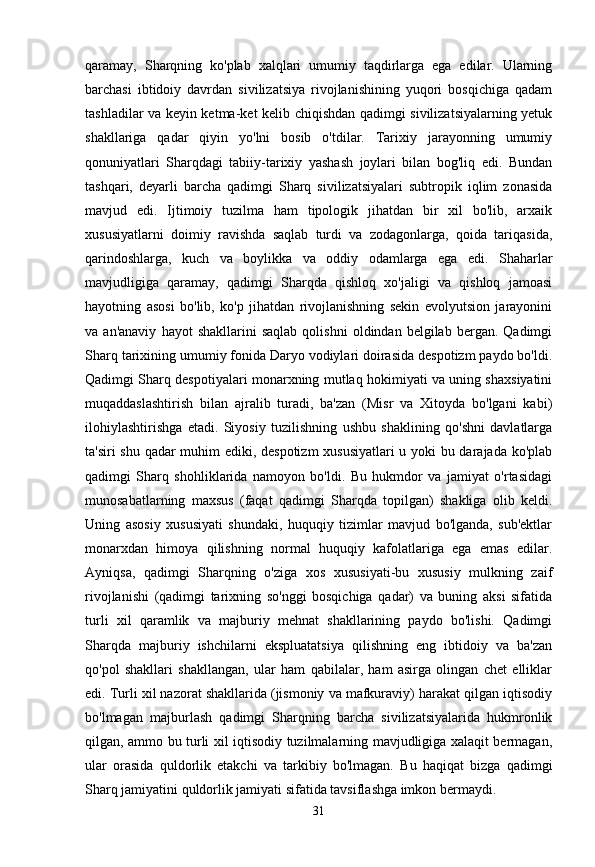 qaramay,   Sharqning   ko'plab   xalqlari   umumiy   taqdirlarga   ega   edilar.   Ularning
barchasi   ibtidoiy   davrdan   sivilizatsiya   rivojlanishining   yuqori   bosqichiga   qadam
tashladilar va keyin ketma-ket kelib chiqishdan qadimgi sivilizatsiyalarning yetuk
shakllariga   qadar   qiyin   yo'lni   bosib   o'tdilar.   Tarixiy   jarayonning   umumiy
qonuniyatlari   Sharqdagi   tabiiy-tarixiy   yashash   joylari   bilan   bog'liq   edi.   Bundan
tashqari,   deyarli   barcha   qadimgi   Sharq   sivilizatsiyalari   subtropik   iqlim   zonasida
mavjud   edi.   Ijtimoiy   tuzilma   ham   tipologik   jihatdan   bir   xil   bo'lib,   arxaik
xususiyatlarni   doimiy   ravishda   saqlab   turdi   va   zodagonlarga,   qoida   tariqasida,
qarindoshlarga,   kuch   va   boylikka   va   oddiy   odamlarga   ega   edi.   Shaharlar
mavjudligiga   qaramay,   qadimgi   Sharqda   qishloq   xo'jaligi   va   qishloq   jamoasi
hayotning   asosi   bo'lib,   ko'p   jihatdan   rivojlanishning   sekin   evolyutsion   jarayonini
va  an'anaviy   hayot   shakllarini   saqlab   qolishni   oldindan  belgilab   bergan.  Qadimgi
Sharq tarixining umumiy fonida Daryo vodiylari doirasida despotizm paydo bo'ldi.
Qadimgi Sharq despotiyalari monarxning mutlaq hokimiyati va uning shaxsiyatini
muqaddaslashtirish   bilan   ajralib   turadi,   ba'zan   (Misr   va   Xitoyda   bo'lgani   kabi)
ilohiylashtirishga   etadi.   Siyosiy   tuzilishning   ushbu   shaklining   qo'shni   davlatlarga
ta'siri shu qadar muhim ediki, despotizm xususiyatlari u yoki bu darajada ko'plab
qadimgi   Sharq   shohliklarida   namoyon   bo'ldi.   Bu   hukmdor   va   jamiyat   o'rtasidagi
munosabatlarning   maxsus   (faqat   qadimgi   Sharqda   topilgan)   shakliga   olib   keldi.
Uning   asosiy   xususiyati   shundaki,   huquqiy   tizimlar   mavjud   bo'lganda,   sub'ektlar
monarxdan   himoya   qilishning   normal   huquqiy   kafolatlariga   ega   emas   edilar.
Ayniqsa,   qadimgi   Sharqning   o'ziga   xos   xususiyati-bu   xususiy   mulkning   zaif
rivojlanishi   (qadimgi   tarixning   so'nggi   bosqichiga   qadar)   va   buning   aksi   sifatida
turli   xil   qaramlik   va   majburiy   mehnat   shakllarining   paydo   bo'lishi.   Qadimgi
Sharqda   majburiy   ishchilarni   ekspluatatsiya   qilishning   eng   ibtidoiy   va   ba'zan
qo'pol   shakllari   shakllangan,   ular   ham   qabilalar,   ham   asirga   olingan   chet   elliklar
edi. Turli xil nazorat shakllarida (jismoniy va mafkuraviy) harakat qilgan iqtisodiy
bo'lmagan   majburlash   qadimgi   Sharqning   barcha   sivilizatsiyalarida   hukmronlik
qilgan, ammo bu turli xil iqtisodiy tuzilmalarning mavjudligiga xalaqit bermagan,
ular   orasida   quldorlik   etakchi   va   tarkibiy   bo'lmagan.   Bu   haqiqat   bizga   qadimgi
Sharq jamiyatini quldorlik jamiyati sifatida tavsiflashga imkon bermaydi.
31 