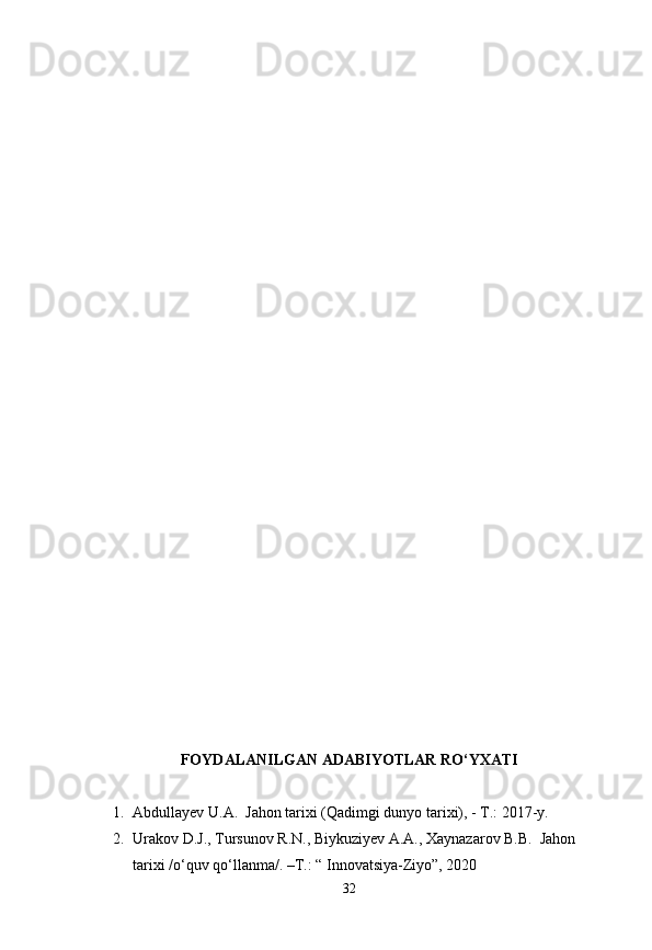 FOYDALANILGAN ADABIYOTLAR RO‘YXATI
1. Abdullayev U.A.  Jahon tarixi (Qadimgi dunyo tarixi), - T.: 2017-y.
2. Urakov D.J., Tursunov R.N., Biykuziyev A.A., Xaynazarov B.B.  Jahon 
tarixi /o‘quv qo‘llanma/. –T.: “ Innovatsiya-Ziyo”, 2020
32 