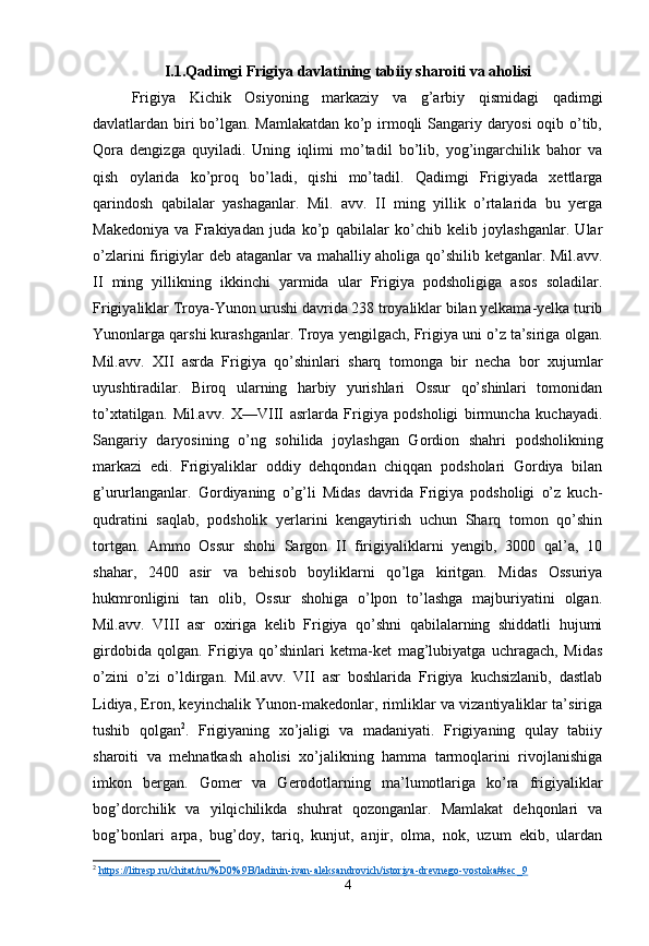 I.1.Qadimgi Frigiya davlatining tabiiy sharoiti va aholisi
Frigiya   Kichik   Osiyoning   markaziy   va   g’arbiy   qismidagi   qadimgi
davlatlardan biri bo’lgan. Mamlakatdan ko’p irmoqli Sangariy daryosi oqib o’tib,
Qora   dengizga   quyiladi.   Uning   iqlimi   mo’tadil   bo’lib,   yog’ingarchilik   bahor   va
qish   oylarida   ko’proq   bo’ladi,   qishi   mo’tadil.   Qadimgi   Frigiyada   xettlarga
qarindosh   qabilalar   yashaganlar.   Mil.   avv.   II   ming   yillik   o’rtalarida   bu   yerga
Makedoniya   va   Frakiyadan   juda   ko’p   qabilalar   ko’chib   kelib   joylashganlar.   Ular
o’zlarini firigiylar deb ataganlar va mahalliy aholiga qo’shilib ketganlar. Mil.avv.
II   ming   yillikning   ikkinchi   yarmida   ular   Frigiya   podsholigiga   asos   soladilar.
Frigiyaliklar Troya-Yunon urushi davrida 238 troyaliklar bilan yelkama-yelka turib
Yunonlarga qarshi kurashganlar. Troya yengilgach, Frigiya uni o’z ta’siriga olgan.
Mil.avv.   XII   asrda   Frigiya   qo’shinlari   sharq   tomonga   bir   necha   bor   xujumlar
uyushtiradilar.   Biroq   ularning   harbiy   yurishlari   Ossur   qo’shinlari   tomonidan
to’xtatilgan.   Mil.avv.   X—VIII   asrlarda   Frigiya   podsholigi   birmuncha   kuchayadi.
Sangariy   daryosining   o’ng   sohilida   joylashgan   Gordion   shahri   podsholikning
markazi   edi.   Frigiyaliklar   oddiy   dehqondan   chiqqan   podsholari   Gordiya   bilan
g’ururlanganlar.   Gordiyaning   o’g’li   Midas   davrida   Frigiya   podsholigi   o’z   kuch-
qudratini   saqlab,   podsholik   yerlarini   kengaytirish   uchun   Sharq   tomon   qo’shin
tortgan.   Ammo   Ossur   shohi   Sargon   II   firigiyaliklarni   yengib,   3000   qal’a,   10
shahar,   2400   asir   va   behisob   boyliklarni   qo’lga   kiritgan.   Midas   Ossuriya
hukmronligini   tan   olib,   Ossur   shohiga   o’lpon   to’lashga   majburiyatini   olgan.
Mil.avv.   VIII   asr   oxiriga   kelib   Frigiya   qo’shni   qabilalarning   shiddatli   hujumi
girdobida   qolgan.   Frigiya   qo’shinlari   ketma-ket   mag’lubiyatga   uchragach,   Midas
o’zini   o’zi   o’ldirgan.   Mil.avv.   VII   asr   boshlarida   Frigiya   kuchsizlanib,   dastlab
Lidiya, Eron, keyinchalik Yunon-makedonlar, rimliklar va vizantiyaliklar ta’siriga
tushib   qolgan 2
.   Frigiyaning   xo’jaligi   va   madaniyati.   Frigiyaning   qulay   tabiiy
sharoiti   va   mehnatkash   aholisi   xo’jalikning   hamma   tarmoqlarini   rivojlanishiga
imkon   bergan.   Gomer   va   Gerodotlarning   ma’lumotlariga   ko’ra   frigiyaliklar
bog’dorchilik   va   yilqichilikda   shuhrat   qozonganlar.   Mamlakat   dehqonlari   va
bog’bonlari   arpa,   bug’doy,   tariq,   kunjut,   anjir,   olma,   nok,   uzum   ekib,   ulardan
2
  https://litresp.ru/chitat/ru/%D0%9B/ladinin-ivan-aleksandrovich/istoriya-drevnego-vostoka#sec_9  
4 