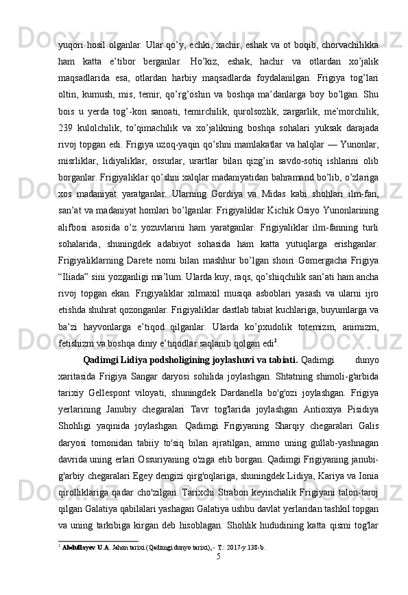 yuqori  hosil  olganlar. Ular qo’y, echki, xachir, eshak  va ot  boqib, chorvachilikka
ham   katta   e’tibor   berganlar.   Ho’kiz,   eshak,   hachir   va   otlardan   xo’jalik
maqsadlarida   esa,   otlardan   harbiy   maqsadlarda   foydalanilgan.   Frigiya   tog’lari
oltin,   kumush,   mis,   temir,   qo’rg’oshin   va   boshqa   ma’danlarga   boy   bo’lgan.   Shu
bois   u   yerda   tog’-kon   sanoati,   temirchilik,   qurolsozlik,   zargarlik,   me’morchilik,
239   kulolchilik,   to’qimachilik   va   xo’jalikning   boshqa   sohalari   yuksak   darajada
rivoj topgan edi. Frigiya uzoq-yaqin qo’shni mamlakatlar va halqlar — Yunonlar,
misrliklar,   lidiyaliklar,   ossurlar,   urartlar   bilan   qizg’in   savdo-sotiq   ishlarini   olib
borganlar. Frigiyaliklar qo’shni xalqlar madaniyatidan bahramand bo’lib, o’zlariga
xos   madaniyat   yaratganlar.   Ularning   Gordiya   va   Midas   kabi   shohlari   ilm-fan,
san’at va madaniyat homlari bo’lganlar. Frigiyaliklar Kichik Osiyo Yunonlarining
alifbosi   asosida   o’z   yozuvlarini   ham   yaratganlar.   Frigiyaliklar   ilm-fanning   turli
sohalarida,   shuningdek   adabiyot   sohasida   ham   katta   yutuqlarga   erishganlar.
Frigiyaliklarning   Darete   nomi   bilan   mashhur   bo’lgan   shoiri   Gomergacha   Frigiya
“Iliada” sini yozganligi ma’lum. Ularda kuy, raqs, qo’shiqchilik san’ati ham ancha
rivoj   topgan   ekan.   Frigiyaliklar   xilmaxil   musiqa   asboblari   yasash   va   ularni   ijro
etishda shuhrat qozonganlar. Frigiyaliklar dastlab tabiat kuchlariga, buyumlarga va
ba’zi   hayvonlarga   e’tiqod   qilganlar.   Ularda   ko’pxudolik   totemizm,   animizm,
fetishizm va boshqa diniy e’tiqodlar saqlanib qolgan edi 3
.
Qadimgi Lidiya podsholigining joylashuvi va tabiati.   Qadimgi   dunyo
xaritasida   Frigiya   Sangar   daryosi   sohilida   joylashgan.   Shtatning   shimoli-g'arbida
tarixiy   Gellespont   viloyati,   shuningdek   Dardanella   bo'g'ozi   joylashgan.   Frigiya
yerlarining   Janubiy   chegaralari   Tavr   tog'larida   joylashgan   Antioxiya   Pisidiya
Shohligi   yaqinida   joylashgan.   Qadimgi   Frigiyaning   Sharqiy   chegaralari   Galis
daryosi   tomonidan   tabiiy   to'siq   bilan   ajratilgan,   ammo   uning   gullab-yashnagan
davrida uning erlari Ossuriyaning o'ziga etib borgan. Qadimgi Frigiyaning janubi-
g'arbiy chegaralari Egey dengizi qirg'oqlariga, shuningdek Lidiya, Kariya va Ionia
qirolliklariga   qadar   cho'zilgan.   Tarixchi   Strabon   keyinchalik   Frigiyani   talon-taroj
qilgan Galatiya qabilalari yashagan Galatiya ushbu davlat yerlaridan tashkil topgan
va   uning   tarkibiga   kirgan   deb   hisoblagan.   Shohlik   hududining   katta   qismi   tog'lar
3
  Abdullayev U.A.  Jahon tarixi (Qadimgi dunyo tarixi), - T.: 2017-y.138-b.
5 