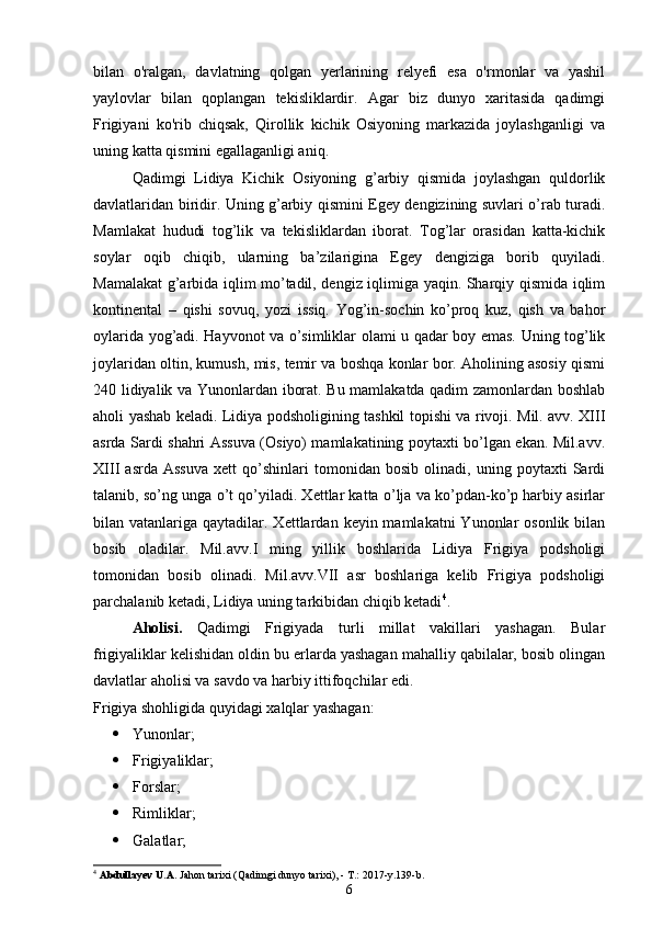 bilan   o'ralgan,   davlatning   qolgan   yerlarining   relyefi   esa   o'rmonlar   va   yashil
yaylovlar   bilan   qoplangan   tekisliklardir.   Agar   biz   dunyo   xaritasida   qadimgi
Frigiyani   ko'rib   chiqsak,   Qirollik   kichik   Osiyoning   markazida   joylashganligi   va
uning katta qismini egallaganligi aniq.
Qadimgi   Lidiya   Kichik   Osiyoning   g’arbiy   qismida   joylashgan   quldorlik
davlatlaridan biridir. Uning g’arbiy qismini Egey dengizining suvlari o’rab turadi.
Mamlakat   hududi   tog’lik   va   tekisliklardan   iborat.   Tog’lar   orasidan   katta-kichik
soylar   oqib   chiqib,   ularning   ba’zilarigina   Egey   dengiziga   borib   quyiladi.
Mamalakat g’arbida iqlim mo’tadil, dengiz iqlimiga yaqin. Sharqiy qismida iqlim
kontinental   –   qishi   sovuq,   yozi   issiq.   Yog’in-sochin   ko’proq   kuz,   qish   va   bahor
oylarida yog’adi. Hayvonot va o’simliklar olami u qadar boy emas. Uning tog’lik
joylaridan oltin, kumush, mis, temir va boshqa konlar bor. Aholining asosiy qismi
240 lidiyalik va Yunonlardan iborat. Bu mamlakatda qadim zamonlardan boshlab
aholi yashab keladi. Lidiya podsholigining tashkil topishi va rivoji. Mil. avv. XIII
asrda Sardi shahri Assuva (Osiyo) mamlakatining poytaxti bo’lgan ekan. Mil.avv.
XIII   asrda   Assuva   xett   qo’shinlari   tomonidan   bosib   olinadi,   uning   poytaxti   Sardi
talanib, so’ng unga o’t qo’yiladi. Xettlar katta o’lja va ko’pdan-ko’p harbiy asirlar
bilan vatanlariga  qaytadilar. Xettlardan  keyin mamlakatni   Yunonlar   osonlik  bilan
bosib   oladilar.   Mil.avv.I   ming   yillik   boshlarida   Lidiya   Frigiya   podsholigi
tomonidan   bosib   olinadi.   Mil.avv.VII   asr   boshlariga   kelib   Frigiya   podsholigi
parchalanib ketadi, Lidiya uning tarkibidan chiqib ketadi 4
.
Aholisi.   Qadimgi   Frigiyada   turli   millat   vakillari   yashagan.   Bular
frigiyaliklar kelishidan oldin bu erlarda yashagan mahalliy qabilalar, bosib olingan
davlatlar aholisi va savdo va harbiy ittifoqchilar edi.
Frigiya shohligida quyidagi xalqlar yashagan:
 Yunonlar;
 Frigiyaliklar;
 Forslar;
 Rimliklar;
 Galatlar;
4
  Abdullayev U.A.  Jahon tarixi (Qadimgi dunyo tarixi), - T.: 2017-y.139-b.
6 