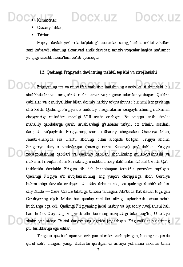  Kimmerlar;
 Ossuriyaliklar;
 Trirlar.
Frigiya davlati yerlarida ko'plab g'alabalardan so'ng, boshqa millat vakillari
soni ko'paydi, ularning aksariyati antik davrdagi tarixiy voqealar haqida ma'lumot
yo'qligi sababli noma'lum bo'lib qolmoqda.
I.2. Qadimgi Frigiyada davlatning tashkil topishi va rivojlanishi
Frigiyaning tez va muvaffaqiyatli rivojlanishining asosiy kaliti shundaki, bu
shohlikda bir vaqtning o'zida mehnatsevar va jangovar odamlar yashagan. Qo'shni
qabilalar va ossuriyaliklar bilan doimiy harbiy to'qnashuvlar birinchi kengayishga
olib   keldi.   Qadimgi   Frigiya   o'z   hududiy   chegaralarini   kengaytirishning   maksimal
chegarasiga   miloddan   avvalgi   VIII   asrda   erishgan.   Bu   vaqtga   kelib,   davlat
mahalliy   qabilalarga   qarshi   urushlardagi   g'alabalar   tufayli   o'z   erlarini   sezilarli
darajada   ko'paytirdi.   Frigiyaning   shimoli-Sharqiy   chegaralari   Ossuriya   bilan,
Janubi-sharqida   esa   Urartu   Shohligi   bilan   aloqada   bo'lgan.   Frigiya   aholisi
Sangariya   daryosi   vodiylariga   (hozirgi   nomi   Sakarya)   joylashdilar.   Frigiya
zodagonlarining   qabrlari   va   qadimiy   qabrlari   shohlikning   gullab-yashnashi   va
maksimal rivojlanishini ko'rsatadigan ushbu tarixiy dalillardan dalolat beradi. Qabr
toshlarida   dastlabki   Frigiya   tili   deb   hisoblangan   ierolifik   yozuvlar   topilgan.
Qadimgi   Frigiya   o'z   rivojlanishining   eng   yuqori   cho'qqisiga   shoh   Gordiya
hukmronligi   davrida   erishgan.   U   oddiy   dehqon   edi,   uni   qadimgi   shohlik   aholisi
oliy Xudo — Zevs Oracle talabiga binoan tanlagan. Ma'buda Kibeladan tug'ilgan
Gordiyaning   o'g'li   Midas   har   qanday   metallni   oltinga   aylantirish   uchun   sehrli
kuchlarga ega edi. Qadimgi  Frigiyaning jadal harbiy va iqtisodiy rivojlanishi  hali
ham kichik Osiyodagi eng yirik oltin konining mavjudligi bilan bog'liq. U Lidiya
shahri   yaqinidagi   Paktol   daryosining   og'zida   joylashgan.   Frigiyaliklar   o'zlarining
pul birliklariga ega edilar. 
Tangalar qazib olingan va eritilgan oltindan zarb qilingan, buning natijasida
qurol   sotib   olingan,   yangi   shaharlar   qurilgan   va   armiya   yollanma   askarlar   bilan
7 