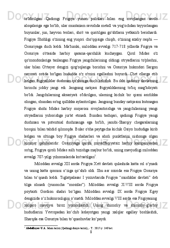 to'ldirilgan.   Qadimgi   Frigiya   yunon   polislari   bilan   eng   rivojlangan   savdo
aloqalariga ega bo'lib, ular muntazam ravishda metall va yog'ochdan tayyorlangan
buyumlar,   jun,   hayvon   terilari,   sho'r   va   quritilgan   go'shtlarni   yetkazib   berishardi.
Frigiya   Shohligi   o'zining   eng   yuqori   cho'qqisiga   chiqib,   o'zining   azaliy   raqibi   —
Ossuriyaga   duch   keldi.   Ma'lumki,   miloddan   avvalgi   717-718   yillarda   Frigiya   va
Ossuriya   o'rtasida   harbiy   qarama-qarshilik   kuchaygan.   Qirol   Midas   o'z
qo'mondonlariga   tanlangan   Frigiya   jangchilarining   oldingi   otryadlarini   to'plashni,
ular   bilan   O'rtayer   dengizi   qirg'oqlariga   borishni   va   Ossuriya   hukmdori   Sargon
nazorati   ostida   bo'lgan   hududda   o'z   o'rnini   egallashni   buyurdi.   Chet   ellarga   etib
kelgan frigiyaliklar dushman qo'shiniga duch kelishdi. Bu ikki qadimiy davlatning
birinchi   jiddiy   jangi   edi.   Jangning   natijasi   frigiyaliklarning   to'liq   mag'lubiyati
bo'ldi.   Jangchilarning   aksariyati   o'ldirilgan,   ularning   kichik   bir   qismi   asirlikka
olingan, shundan so'ng qullikka aylantirilgan. Jangning bunday natijasini kutmagan
Frigiya   shohi   Midas   harbiy   mojaroni   rivojlantirishga   va   jangchilarning   yangi
otryadlarini   yuborishga   jur'at   etmadi.   Bundan   tashqari,   qadimgi   Frigiya   yangi
dushman   va   potentsial   dushmanga   ega   bo'lib,   janubi-Sharqiy   chegaralarning
bosqini bilan tahdid qilmoqda. Bular o'sha paytgacha kichik Osiyo hududiga kirib
kelgan   va   oltinga   boy   Frigiya   shaharlari   va   aholi   punktlarini   nishonga   olgan
kimmer   qabilalaridir.   Ossuriyaga   qarshi   muvaffaqiyatsiz   harbiy   kampaniyadan
so'ng, Frigiya qiroli Midas sulh tuzishga majbur bo'ldi, uning mavjudligi miloddan
avvalgi 707-yilgi yilnomalarida ko'rsatilgan 5
.
Miloddan avvalgi XII asrda   Frigiya Xett davlati qulashida katta rol o‘ynadi
va   uning   katta   qismini   o‘ziga   qo‘shib   oldi.   Shu   asr   oxirida   esa   Frigiya   Ossuriya
bilan   to‘qnash   keldi.   Tiglatpalasar   I   yozuvlarida   Frigiya   “mushklar   davlati”   deb
tilga   olinadi   (yunoncha   “mosxlar”).   Miloddan   avvalgi   X-VIII   asrda   Frigiya
poytaxti   Gordion   shahri   bo‘lgan.   Miloddan   avvalgi   IX   asrda   Frigiya   Egey
dengizida o‘z hukmronligini o‘rnatdi.  Miloddan avvalgi VIII asrda  esa Frigiyaning
xalqaro   mavqyei   biroz   yomonlashdi.   Uning   shimoliy   va   shimoliy-g‘arbiy
hududlarini   Yevropadan   ko‘chib   kelayotgan   yangi   xalqlar   egallay   boshlashdi,
Sharqda esa Ossuriya bilan to‘qnashuvlar ko‘paydi.
5
  Abdullayev U.A.  Jahon tarixi (Qadimgi dunyo tarixi), - T.: 2017-y. 140 bet
8 