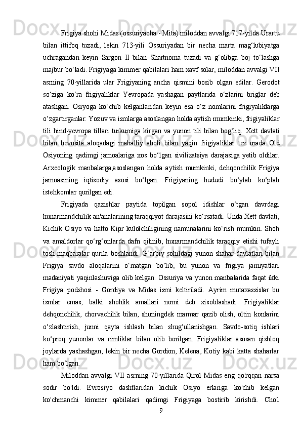 Frigiya shohi  Midas (ossuriyacha - Mita) miloddan avvalgi 717-yilda  Urartu
bilan   ittifoq   tuzadi,   lekin   713-yili   Ossuriyadan   bir   necha   marta   mag‘lubiyatga
uchragandan   keyin   Sargon   II   bilan   Shartnoma   tuzadi   va   g‘olibga   boj   to‘lashga
majbur bo‘ladi. Frigiyaga   kimmer qabilalari ham xavf solar,  miloddan avvalgi VII
asrning   70-yillarida   ular   Frigiyaning   ancha   qismini   bosib   olgan   edilar.   Gerodot
so‘ziga   ko‘ra   frigiyaliklar   Yevropada   yashagan   paytlarida   o‘zlarini   briglar   deb
atashgan.   Osiyoga   ko‘chib   kelganlaridan   keyin   esa   o‘z   nomlarini   frigiyaliklarga
o‘zgartirganlar.   Yozuv va ismlarga asoslangan holda aytish mumkinki, frigiyaliklar
tili   hind-yevropa   tillari   turkumiga   kirgan   va  yunon   tili   bilan   bog‘liq.   Xett   davlati
bilan   bevosita   aloqadagi   mahalliy   aholi   bilan   yaqin   frigiyaliklar   tez   orada   Old
Osiyoning   qadimgi   jamoalariga   xos   bo‘lgan   sivilizatsiya   darajasiga   yetib   oldilar.
Arxeologik   manbalarga,asoslangan   holda   aytish   mumkinki,   dehqonchilik   Frigiya
jamoasining   iqtisodiy   asosi   bo‘lgan.   Frigiyaning   hududi   bo‘ylab   ko‘plab
istehkomlar qurilgan edi.
Frigiyada   qazishlar   paytida   topilgan   sopol   idishlar   o‘tgan   davrdagi
hunarmandchilik an'analarining taraqqiyot darajasini ko‘rsatadi. Unda Xett davlati,
Kichik   Osiyo   va   hatto   Kipr   kulolchiligining   namunalarini   ko‘rish   mumkin.   Shoh
va   amaldorlar   qo‘rg‘onlarda   dafn   qilinib,   hunarmandchilik   taraqqiy   etishi   tufayli
tosh maqbaralar  qurila boshlandi. G‘arbiy sohildagi  yunon shahar-davlatlari bilan
Frigiya   savdo   aloqalarini   o‘rnatgan   bo‘lib,   bu   yunon   va   frigiya   jamiyatlari
madaniyati yaqinlashuviga olib kelgan. Ossuriya va yunon manbalarida faqat ikki
Frigiya   podshosi   -   Gordiya   va   Midas   ismi   keltiriladi.   Ayrim   mutaxassislar   bu
ismlar   emas,   balki   shohlik   amallari   nomi   deb   xisoblashadi.   Frigiyaliklar
dehqonchilik,   chorvachilik   bilan,   shuningdek   marmar   qazib   olish,   oltin   konlarini
o‘zlashtirish,   junni   qayta   ishlash   bilan   shug‘ullanishgan.   Savdo-sotiq   ishlari
ko‘proq   yunonlar   va   rimliklar   bilan   olib   borilgan.   Frigiyaliklar   asosan   qishloq
joylarda  yashashgan,  lekin  bir   necha  Gordion,  Kelena,  Kotiy kabi   katta shaharlar
ham bo‘lgan.
Miloddan   avvalgi   VII   asrning   70-yillarida   Qirol   Midas   eng   qo'rqqan   narsa
sodir   bo'ldi.   Evrosiyo   dashtlaridan   kichik   Osiyo   erlariga   ko'chib   kelgan
ko'chmanchi   kimmer   qabilalari   qadimgi   Frigiyaga   bostirib   kirishdi.   Cho'l
9 