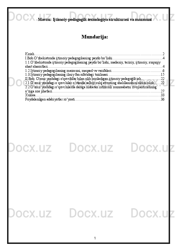Mavzu:  Ijtimoiy-pedagogik texnologiya strukturasi va mazmuni
Mundarija:
Kirish ............................................................................................................................................... 2
I.Bob.O’zbekistonda ijtimoiy pedagogikaning paydo bo’lishi ........................................................ 4
1.1.O’zbekistonda ijtimoiy pedagogikaning paydo bo’lishi, madaniy, tarixiy, ijtimoiy, xuquqiy 
shart sharoitlari ................................................................................................................................ 4
1.2.Ijtimoiy pedagogikaning mazmuni, maqsad va vazifalari. ........................................................ 6
1.3.Ijtimoiy pedagogikaning ilmiy fan sifatidagi tuzilmasi. .......................................................... 15
II.Bob. O'smir yoshdagi o'quvchilar bilan olib boriladigan ijtimoiy pedagogik ish ...................... 22
2.1.O`smir yoshdagi o`quvchilar o`rtasida salbiy xulq atvorning shakllanishini oldini olish ....... 22
2.2.O‘smir yoshdagi o‘quvchilarda darsga nisbatan intizomli munosabatni rivojlantirishning 
o‘ziga xos jihatlari ......................................................................................................................... 27
Xulosa ............................................................................................................................................ 33
Foydalanilgan adabiyotlar ro‘yxati ................................................................................................ 36
1 