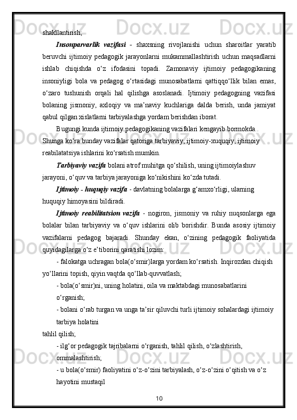 shakllantirish;
Insonparvarlik   vazifasi   -   shaxsning   rivojlanishi   uchun   sharoitlar   yaratib
beruvchi   ijtimoiy   pedagogik   jarayonlarni   mukammallashtirish   uchun   maqsadlarni
ishlab   chiqishda   o‘z   ifodasini   topadi.   Zamonaviy   ijtimoiy   pedagogikaning
insoniyligi   bola   va   pedagog   o‘rtasidagi   munosabatlarni   qattiqqo‘llik   bilan   emas,
o‘zaro   tushunish   orqali   hal   qilishga   asoslanadi.   Ijtimoiy   pedagogning   vazifasi
bolaning   jismoniy,   axloqiy   va   ma’naviy   kuchlariga   dalda   berish,   unda   jamiyat
qabul qilgan xislatlarni tarbiyalashga yordam berishdan iborat.
Bugungi kunda ijtimoiy pedagogikaning vazifalari kengayib bormokda.. 
Shunga ko‘ra bunday vazifalar qatoriga tarbiyaviy, ijtimoiy-xuquqiy, ijtimoiy 
reabilatatsiya ishlarini ko‘rsatish mumkin.
Tarbiyaviy vazifa   bolani atrof muhitga qo‘shilish, uning ijtimoiylashuv 
jarayoni, o‘quv va tarbiya jarayoniga ko‘nikishini ko‘zda tutadi.
Ijtimoiy - huquqiy vazifa   - davlatning bolalarga g‘amxo‘rligi, ularning 
huquqiy himoyasini bildiradi.
Ijtimoiy   reabilitatsion   vazifa   -   nogiron,   jismoniy   va   ruhiy   nuqsonlarga   ega
bolalar   bilan   tarbiyaviy   va   o‘quv   ishlarini   olib   borishdir.   Bunda   asosiy   ijtimoiy
vazifalarni   pedagog   bajaradi.   Shunday   ekan,   o‘zining   pedagogik   faoliyatida
quyidagilarga o‘z e’tiborini qaratishi lozim:
- falokatga uchragan bola(o‘smir)larga yordam ko‘rsatish. Inqirozdan chiqish 
yo‘llarini topish, qiyin vaqtda qo‘llab-quvvatlash;
- bola(o‘smir)ni, uning holatini, oila va maktabdagi munosabatlarini 
o‘rganish;
- bolani o‘rab turgan va unga ta’sir qiluvchi turli ijtimoiy sohalardagi ijtimoiy 
tarbiya holatini
tahlil qilish;
- ilg‘or pedagogik tajribalarni o‘rganish, tahlil qilish, o‘zlashtirish, 
ommalashtirish;
- u bola(o‘smir) faoliyatini o‘z-o‘zini tarbiyalash, o‘z-o‘zini o‘qitish va o‘z 
hayotini mustaqil
10 