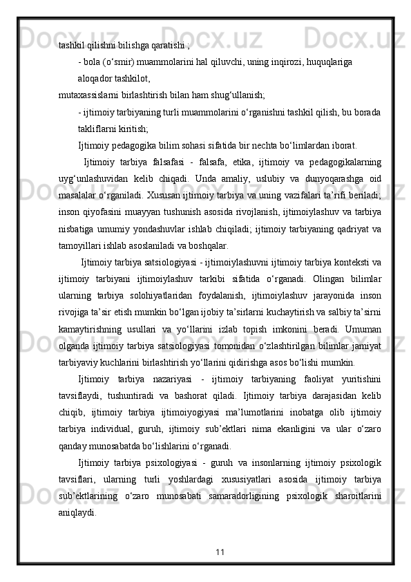 tashkil qilishni bilishga qaratishi ;
- bola (o‘smir) muammolarini hal qiluvchi, uning inqirozi, huquqlariga 
aloqador tashkilot,
mutaxassislarni birlashtirish bilan ham shug‘ullanish;
- ijtimoiy tarbiyaning turli muammolarini o‘rganishni tashkil qilish, bu borada
takliflarni kiritish;
Ijtimoiy pedagogika bilim sohasi sifatida bir nechta bo‘limlardan iborat.
  Ijtimoiy   tarbiya   falsafasi   -   falsafa,   etika,   ijtimoiy   va   pedagogikalarning
uyg‘unlashuvidan   kelib   chiqadi.   Unda   amaliy,   uslubiy   va   dunyoqarashga   oid
masalalar o‘rganiladi. Xususan ijtimoiy tarbiya va uning vazifalari ta’rifi beriladi;
inson qiyofasini  muayyan tushunish asosida  rivojlanish, ijtimoiylashuv va tarbiya
nisbatiga   umumiy   yondashuvlar   ishlab   chiqiladi;   ijtimoiy   tarbiyaning   qadriyat   va
tamoyillari ishlab asoslaniladi va boshqalar.
  Ijtimoiy tarbiya satsiologiyasi - ijtimoiylashuvni ijtimoiy tarbiya konteksti va
ijtimoiy   tarbiyani   ijtimoiylashuv   tarkibi   sifatida   o‘rganadi.   Olingan   bilimlar
ularning   tarbiya   solohiyatlaridan   foydalanish,   ijtimoiylashuv   jarayonida   inson
rivojiga ta’sir etish mumkin bo‘lgan ijobiy ta’sirlarni kuchaytirish va salbiy ta’sirni
kamaytirishning   usullari   va   yo‘llarini   izlab   topish   imkonini   beradi.   Umuman
olganda   ijtimoiy   tarbiya   satsiologiyasi   tomonidan   o‘zlashtirilgan   bilimlar   jamiyat
tarbiyaviy kuchlarini birlashtirish yo‘llarini qidirishga asos bo‘lishi mumkin.
Ijtimoiy   tarbiya   nazariyasi   -   ijtimoiy   tarbiyaning   faoliyat   yuritishini
tavsiflaydi,   tushuntiradi   va   bashorat   qiladi.   Ijtimoiy   tarbiya   darajasidan   kelib
chiqib,   ijtimoiy   tarbiya   ijtimoiyogiyasi   ma’lumotlarini   inobatga   olib   ijtimoiy
tarbiya   individual,   guruh,   ijtimoiy   sub’ektlari   nima   ekanligini   va   ular   o‘zaro
qanday munosabatda bo‘lishlarini o‘rganadi.
Ijtimoiy   tarbiya   psixologiyasi   -   guruh   va   insonlarning   ijtimoiy   psixologik
tavsiflari,   ularning   turli   yoshlardagi   xususiyatlari   asosida   ijtimoiy   tarbiya
sub’ektlarining   o‘zaro   munosabati   samaradorligining   psixologik   sharoitlarini
aniqlaydi.
11 