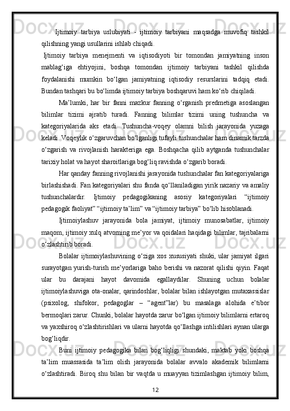 Ijtimoiy   tarbiya   uslubiyati   -   ijtimoiy   tarbiyani   maqsadga   muvofiq   tashkil
qilishning yangi usullarini ishlab chiqadi.
Ijtimoiy   tarbiya   menejmenti   va   iqtisodiyoti   bir   tomondan   jamiyatning   inson
mablag‘iga   ehtiyojini,   boshqa   tomondan   ijtimoiy   tarbiyani   tashkil   qilishda
foydalanishi   mumkin   bo‘lgan   jamiyatning   iqtisodiy   resurslarini   tadqiq   etadi.
Bundan tashqari bu bo‘limda ijtimoiy tarbiya boshqaruvi ham ko‘rib chiqiladi.
Ma’lumki,   har   bir   fanni   mazkur   fanning   o‘rganish   predmetiga   asoslangan
bilimlar   tizimi   ajratib   turadi.   Fanning   bilimlar   tizimi   uning   tushuncha   va
kategoriyalarida   aks   etadi.   Tushuncha-voqey   olamni   bilish   jarayonida   yuzaga
keladi. Voqeylik o‘zgaruvchan bo‘lganligi tufayli tushunchalar ham dinamik tarzda
o‘zgarish   va   rivojlanish   harakteriga   ega.   Boshqacha   qilib   aytganda   tushunchalar
tarixiy holat va hayot sharoitlariga bog‘liq ravishda o‘zgarib boradi.
Har qanday fanning rivojlanishi jarayonida tushunchalar fan kategoriyalariga
birlashishadi. Fan kategoriyalari shu fanda qo‘llaniladigan yirik nazariy va amaliy
tushunchalardir.   Ijtimoiy   pedagogikaning   asosiy   kategoriyalari   “ijtimoiy
pedagogik faoliyat” “ijtimoiy ta’lim” va “ijtimoiy tarbiya” bo‘lib hisoblanadi.
Ijtimoiylashuv   jarayonida   bola   jamiyat,   ijtimoiy   munosabatlar,   ijtimoiy
maqom, ijtimoiy xulq atvorning me’yor va qoidalari haqidagi bilimlar, tajribalarni
o‘zlashtirib boradi.
Bolalar   ijtimoiylashuvining   o‘ziga   xos   xususiyati   shuki,   ular   jamiyat   ilgari
surayotgan yurish-turish  me’yorlariga  baho berishi  va nazorat  qilishi  qiyin. Faqat
ular   bu   darajani   hayot   davomida   egallaydilar.   Shuning   uchun   bolalar
ijtimoiylashuviga ota-onalar, qarindoshlar, bolalar bilan ishlayotgan mutaxassislar
(psixolog,   shifokor,   pedagoglar   –   “agent”lar)   bu   masalaga   alohida   e’tibor
bermoqlari zarur. Chunki, bolalar hayotda zarur bo‘lgan ijtimoiy bilimlarni ertaroq
va yaxshiroq o‘zlashtirishlari va ularni hayotda qo‘llashga intilishlari aynan ularga
bog‘liqdir.
Buni   ijtimoiy   pedagogika   bilan   bog‘liqligi   shundaki,   maktab   yoki   boshqa
ta’lim   muassasida   ta’lim   olish   jarayonida   bolalar   avvalo   akademik   bilimlarni
o‘zlashtiradi.   Biroq   shu   bilan   bir   vaqtda   u   muayyan   tizimlashgan   ijtimoiy   bilim,
12 