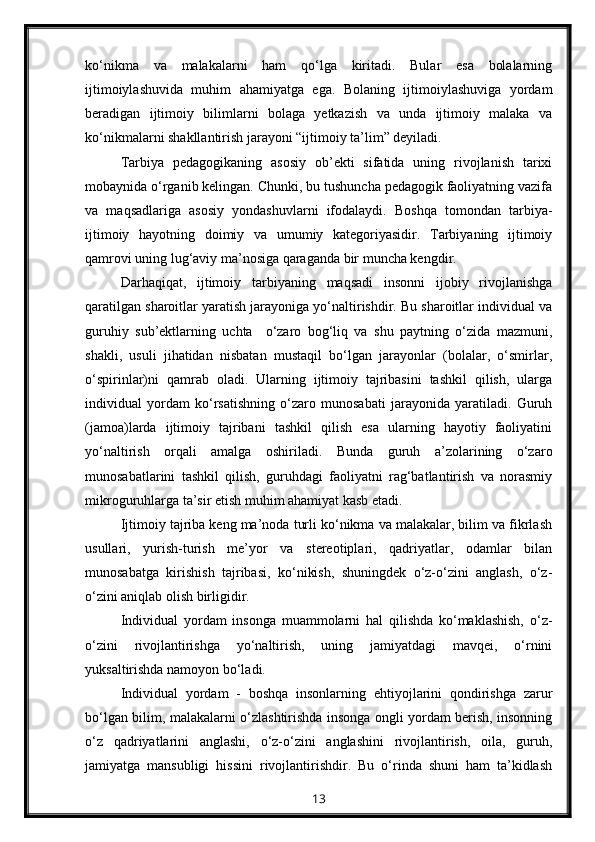 ko‘nikma   va   malakalarni   ham   qo‘lga   kiritadi.   Bular   esa   bolalarning
ijtimoiylashuvida   muhim   ahamiyatga   ega.   Bolaning   ijtimoiylashuviga   yordam
beradigan   ijtimoiy   bilimlarni   bolaga   yetkazish   va   unda   ijtimoiy   malaka   va
ko‘nikmalarni shakllantirish jarayoni “ijtimoiy ta’lim” deyiladi.
Tarbiya   pedagogikaning   asosiy   ob’ekti   sifatida   uning   rivojlanish   tarixi
mobaynida o‘rganib kelingan. Chunki, bu tushuncha pedagogik faoliyatning vazifa
va   maqsadlariga   asosiy   yondashuvlarni   ifodalaydi.   Boshqa   tomondan   tarbiya-
ijtimoiy   hayotning   doimiy   va   umumiy   kategoriyasidir.   Tarbiyaning   ijtimoiy
qamrovi uning lug‘aviy ma’nosiga qaraganda bir muncha kengdir.
Darhaqiqat,   ijtimoiy   tarbiyaning   maqsadi   insonni   ijobiy   rivojlanishga
qaratilgan sharoitlar yaratish jarayoniga yo‘naltirishdir. Bu sharoitlar individual va
guruhiy   sub’ektlarning   uchta     o‘zaro   bog‘liq   va   shu   paytning   o‘zida   mazmuni,
shakli,   usuli   jihatidan   nisbatan   mustaqil   bo‘lgan   jarayonlar   (bolalar,   o‘smirlar,
o‘spirinlar)ni   qamrab   oladi.   Ularning   ijtimoiy   tajribasini   tashkil   qilish,   ularga
individual   yordam   ko‘rsatishning   o‘zaro   munosabati   jarayonida   yaratiladi.   Guruh
(jamoa)larda   ijtimoiy   tajribani   tashkil   qilish   esa   ularning   hayotiy   faoliyatini
yo‘naltirish   orqali   amalga   oshiriladi.   Bunda   guruh   a’zolarining   o‘zaro
munosabatlarini   tashkil   qilish,   guruhdagi   faoliyatni   rag‘batlantirish   va   norasmiy
mikroguruhlarga ta’sir etish muhim ahamiyat kasb etadi.
Ijtimoiy tajriba keng ma’noda turli ko‘nikma va malakalar, bilim va fikrlash
usullari,   yurish-turish   me’yor   va   stereotiplari,   qadriyatlar,   odamlar   bilan
munosabatga   kirishish   tajribasi,   ko‘nikish,   shuningdek   o‘z-o‘zini   anglash,   o‘z-
o‘zini aniqlab olish birligidir.
Individual   yordam   insonga   muammolarni   hal   qilishda   ko‘maklashish,   o‘z-
o‘zini   rivojlantirishga   yo‘naltirish,   uning   jamiyatdagi   mavqei,   o‘rnini
yuksaltirishda namoyon bo‘ladi.
Individual   yordam   -   boshqa   insonlarning   ehtiyojlarini   qondirishga   zarur
bo‘lgan bilim, malakalarni o‘zlashtirishda insonga ongli yordam berish, insonning
o‘z   qadriyatlarini   anglashi,   o‘z-o‘zini   anglashini   rivojlantirish,   oila,   guruh,
jamiyatga   mansubligi   hissini   rivojlantirishdir.   Bu   o‘rinda   shuni   ham   ta’kidlash
13 