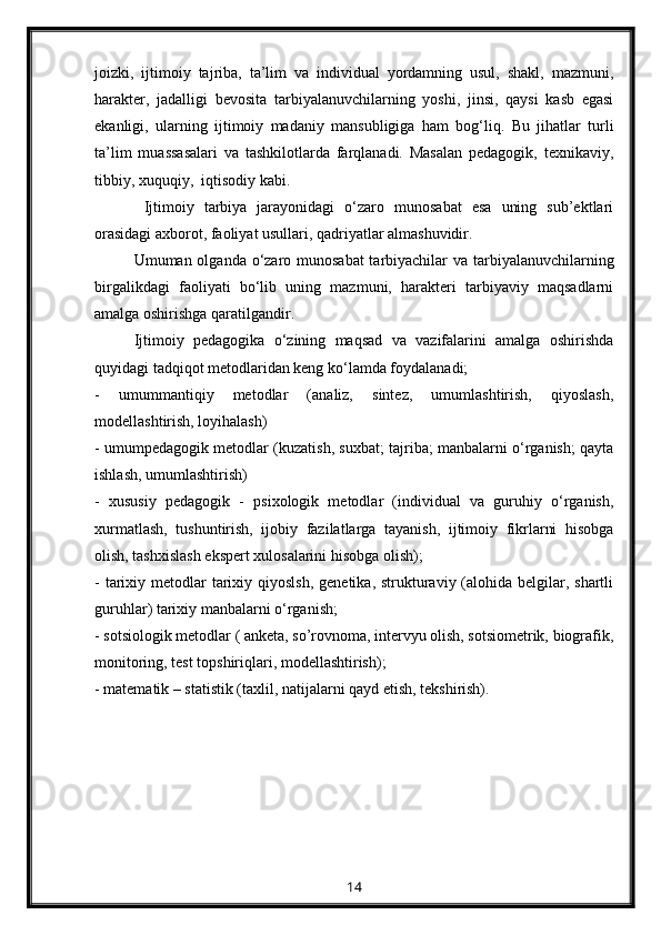joizki,   ijtimoiy   tajriba,   ta’lim   va   individual   yordamning   usul,   shakl,   mazmuni,
harakter,   jadalligi   bevosita   tarbiyalanuvchilarning   yoshi,   jinsi,   qaysi   kasb   egasi
ekanligi,   ularning   ijtimoiy   madaniy   mansubligiga   ham   bog‘liq.   Bu   jihatlar   turli
ta’lim   muassasalari   va   tashkilotlarda   farqlanadi.   Masalan   pedagogik,   texnikaviy,
tibbiy, xuquqiy,  iqtisodiy kabi.
  Ijtimoiy   tarbiya   jarayonidagi   o‘zaro   munosabat   esa   uning   sub’ektlari
orasidagi axborot, faoliyat usullari, qadriyatlar almashuvidir.
Umuman olganda o‘zaro munosabat  tarbiyachilar va tarbiyalanuvchilarning
birgalikdagi   faoliyati   bo‘lib   uning   mazmuni,   harakteri   tarbiyaviy   maqsadlarni
amalga oshirishga qaratilgandir.
Ijtimoiy   pedagogika   o‘zining   maqsad   va   vazifalarini   amalga   oshirishda
quyidagi tadqiqot metodlaridan keng ko‘lamda foydalanadi;
-   umummantiqiy   metodlar   (analiz,   sintez,   umumlashtirish,   qiyoslash,
modellashtirish, loyihalash)
- umumpedagogik metodlar (kuzatish, suxbat; tajriba; manbalarni o‘rganish; qayta
ishlash, umumlashtirish)
-   xususiy   pedagogik   -   psixologik   metodlar   (individual   va   guruhiy   o‘rganish,
xurmatlash,   tushuntirish,   ijobiy   fazilatlarga   tayanish,   ijtimoiy   fikrlarni   hisobga
olish, tashxislash ekspert xulosalarini hisobga olish);
- tarixiy metodlar  tarixiy qiyoslsh,  genetika, strukturaviy (alohida  belgilar, shartli
guruhlar) tarixiy manbalarni o‘rganish;
- sotsiologik metodlar ( anketa, so’rovnoma, intervyu olish, sotsiometrik, biografik,
monitoring, test topshiriqlari, modellashtirish);
- matematik – statistik (taxlil, natijalarni qayd etish, tekshirish).
14 