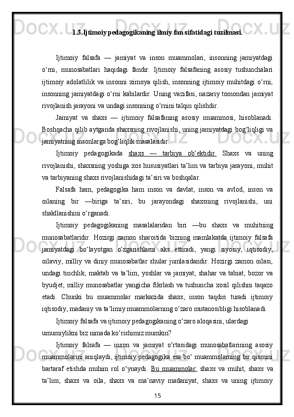 1.3.Ijtimoiy pedagogikaning ilmiy fan sifatidagi tuzilmasi.
Ijtimoiy   falsafa   —   jamiyat   va   inson   muammolari,   insonning   jamiyatdagi
o‘rni,   munosabatlari   haqidagi   fandir.   Ijtimoiy   falsafaning   asosiy   tushunchalari
ijtimoiy   adolatlilik   va   insonni   ximoya   qilish,   insonning   ijtimoiy   muhitdagi   o‘rni,
insonning  jamiyatdagi  o‘rni  kabilardir.  Uning  vazifasi,   nazariy  tomondan  jamiyat
rivojlanish jarayoni va undagi insonning o‘rnini talqin qilishdir.
Jamiyat   va   shaxs   —   ijtimoiy   falsafaning   asosiy   muammosi,   hisoblanadi.
Boshqacha qilib aytganda shaxsning rivojlanishi, uning jamiyatdagi bog‘liqligi va
jamiyatning insonlarga bog‘liqlik masalasidir.
Ijtimoiy   pedagogikada   shaxs   —   tarbiya   ob’ektidir.   Shaxs   va   uning
rivojlanishi, shaxsning yoshiga xos hususiyatlari ta’lim va tarbiya jarayoni, muhit
va tarbiyaning shaxs rivojlanishidagi ta’siri va boshqalar.
Falsafa   ham,   pedagogika   ham   inson   va   davlat,   inson   va   avlod,   inson   va
oilaning   bir   —biriga   ta’siri,   bu   jarayondagi   shaxsning   rivojlanishi,   uni
shakllanishini o‘rganadi.
Ijtimoiy   pedagogikaning   masalalaridan   biri   —bu   shaxs   va   muhitning
munosabatlaridir.   Hozirgi   zamon   sharoitida   bizning   mamlakatda   ijtimoiy   falsafa
jamiyatdagi   bo‘layotgan   o‘zgarishlarni   aks   ettiradi,   yangi   siyosiy,   iqtisodiy,
oilaviy,  milliy  va   diniy  munosabatlar   shular   jumlasidandir.  Hozirgi   zamon   oilasi,
undagi   tinchlik,   maktab   va   ta’lim,   yoshlar   va   jamiyat,   shahar   va   tabiat,   bozor   va
byudjet, milliy munosabatlar  yangicha fikrlash  va tushuncha  xosil  qilishni  taqazo
etadi.   Chunki   bu   muammolar   markazida   shaxs,   inson   taqdiri   turadi   ijtimoiy
iqtisodiy, madaniy va ta’limiy muammolarning o‘zaro mutanosibligi hisoblanadi
Ijtimoiy falsafa va ijtimoiy pedagogikaning o‘zaro aloqasini, ulardagi 
umumiylikni biz nimada ko‘rishimiz mumkin?
Ijtimoiy   falsafa   —   inson   va   jamiyat   o‘rtasidagi   munosabatlarining   asosiy
muammolarini aniqlaydi, ijtimoiy pedagogika esa bo‘ muammolarning bir qismini
bartaraf   etishda   muhim   rol   o‘ynaydi.   Bu   muammolar:   shaxs   va   muhit,   shaxs   va
ta’lim,   shaxs   va   oila,   shaxs   va   ma’naviy   madaniyat,   shaxs   va   uning   ijtimoiy
15 