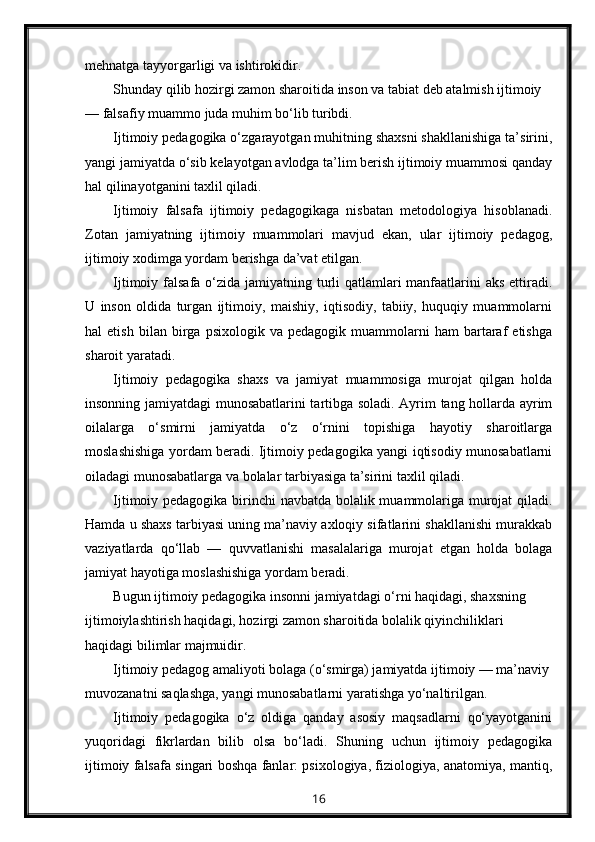 mehnatga tayyorgarligi va ishtirokidir.
Shunday qilib hozirgi zamon sharoitida inson va tabiat deb atalmish ijtimoiy 
— falsafiy muammo juda muhim bo‘lib turibdi.
Ijtimoiy pedagogika o‘zgarayotgan muhitning shaxsni shakllanishiga ta’sirini,
yangi jamiyatda o‘sib kelayotgan avlodga ta’lim berish ijtimoiy muammosi qanday
hal qilinayotganini taxlil qiladi.
Ijtimoiy   falsafa   ijtimoiy   pedagogikaga   nisbatan   metodologiya   hisoblanadi.
Zotan   jamiyatning   ijtimoiy   muammolari   mavjud   ekan,   ular   ijtimoiy   pedagog,
ijtimoiy xodimga yordam berishga da’vat etilgan.
Ijtimoiy falsafa o‘zida jamiyatning turli  qatlamlari  manfaatlarini  aks ettiradi.
U   inson   oldida   turgan   ijtimoiy,   maishiy,   iqtisodiy,   tabiiy,   huquqiy   muammolarni
hal   etish   bilan   birga   psixologik   va  pedagogik   muammolarni   ham   bartaraf   etishga
sharoit yaratadi.
Ijtimoiy   pedagogika   shaxs   va   jamiyat   muammosiga   murojat   qilgan   holda
insonning jamiyatdagi munosabatlarini tartibga soladi. Ayrim tang hollarda ayrim
oilalarga   o‘smirni   jamiyatda   o‘z   o‘rnini   topishiga   hayotiy   sharoitlarga
moslashishiga yordam beradi. Ijtimoiy pedagogika yangi iqtisodiy munosabatlarni
oiladagi munosabatlarga va bolalar tarbiyasiga ta’sirini taxlil qiladi.
Ijtimoiy pedagogika birinchi navbatda bolalik muammolariga murojat qiladi.
Hamda u shaxs tarbiyasi uning ma’naviy axloqiy sifatlarini shakllanishi murakkab
vaziyatlarda   qo‘llab   —   quvvatlanishi   masalalariga   murojat   etgan   holda   bolaga
jamiyat hayotiga moslashishiga yordam beradi.
Bugun ijtimoiy pedagogika insonni jamiyatdagi o‘rni haqidagi, shaxsning 
ijtimoiylashtirish haqidagi, hozirgi zamon sharoitida bolalik qiyinchiliklari 
haqidagi bilimlar majmuidir.
Ijtimoiy pedagog amaliyoti bolaga (o‘smirga) jamiyatda ijtimoiy — ma’naviy
muvozanatni saqlashga, yangi munosabatlarni yaratishga yo‘naltirilgan.
Ijtimoiy   pedagogika   o‘z   oldiga   qanday   asosiy   maqsadlarni   qo‘yayotganini
yuqoridagi   fikrlardan   bilib   olsa   bo‘ladi.   Shuning   uchun   ijtimoiy   pedagogika
ijtimoiy falsafa singari boshqa fanlar: psixologiya, fiziologiya, anatomiya, mantiq,
16 