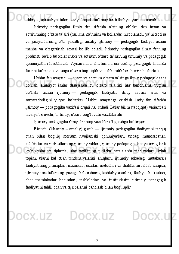 tibbiyot, iqtisodiyot bilan uzviy aloqada bo‘lmay turib faoliyat yurita olmaydi.
Ijtimoiy   pedagogika   ilmiy   fan   sifatida   o‘zining   ob’ekti   deb   inson   va
sotsiumning o‘zaro ta’siri (turlicha ko‘rinish va hollarda) hisoblanadi, ya’ni xodisa
va   jarayonlarning   o‘ta   yaxlitligi   amaliy   ijtimoiy   —   pedagogik   faoliyat   uchun
manba   va   o‘zgartirish   soxasi   bo‘lib   qoladi.   Ijtimoiy   pedagogika   ilmiy   fanning
predmeti bo‘lib bu xolat shaxs va sotsium o‘zaro ta’sirining umumiy va pedagogik
qonuniyatlari hisoblanadi. Aynan mana shu tomoni uni boshqa pedagogik fanlarda
farqini ko‘rsatadi va unga o‘zaro bog’liqlik va oshkoralik harakterini kasb etadi.
Ushbu fan maqsadi — inson va sotsium o‘zaro ta’siriga ilmiy pedagogik asos
bo‘lish,   amaliyot   ishlar   darajasida   bu   o‘zaro   ta’sirini   har   tomonlama   uyg‘un
bo‘lishi   uchun   ijtimoiy.—   pedagogik   faoliyatni   ilmiy   asosini   sifat   va
samaradorligini   yuqori   ko‘tarish.   Ushbu   maqsadga   erishish   ilmiy   fan   sifatida
ijtimoiy — pedagogika vazifasi orqali hal etiladi. Bular bilim (tadqiqot) variantlari
tavsiya beruvchi, ta’limiy, o‘zaro bog‘lovchi vazifalaridir.
Ijtimoiy pedagogika ilmiy fanining vazifalari 3 guruhga bo‘lingan:
Birinchi   (Nazariy   –   amaliy)   guruh   —   ijtimoiy   pedagogika   faoliyatini   tadqiq
etish   bilan   bog‘liq   sotsium   rivojlanishi   qonuniyatlari,   undagi   munosabatlar,
sub’ektlar  va institutlarning ijtimoiy ishlari;  ijtimoiy pedagogik  faoliyatining turli
ko‘rinishlar   va   tiplarda,   ular   taxlilining   turlicha   darajalarda   ziddiyatlarni   izlab
topish,   ularni   hal   etish   tendensiyalarini   aniqlash;   ijtimoiy   sohadagi   mutahassis
faoliyatining prinsiplari, mazmuni, usullari metodlari va shakllarini ishlab chiqish;
ijtimoiy   institutlarning   yuzaga   keltirishning   tashkiliy   asoslari;   faoliyat   ko‘rsatish,
chet   mamlakatlar   hodimlari,   tashkilotlari   va   institutlarini   ijtimoiy   pedagogik
faoliyatini tahlil etish va tajribalarini baholash bilan bog‘liqdir.
17 