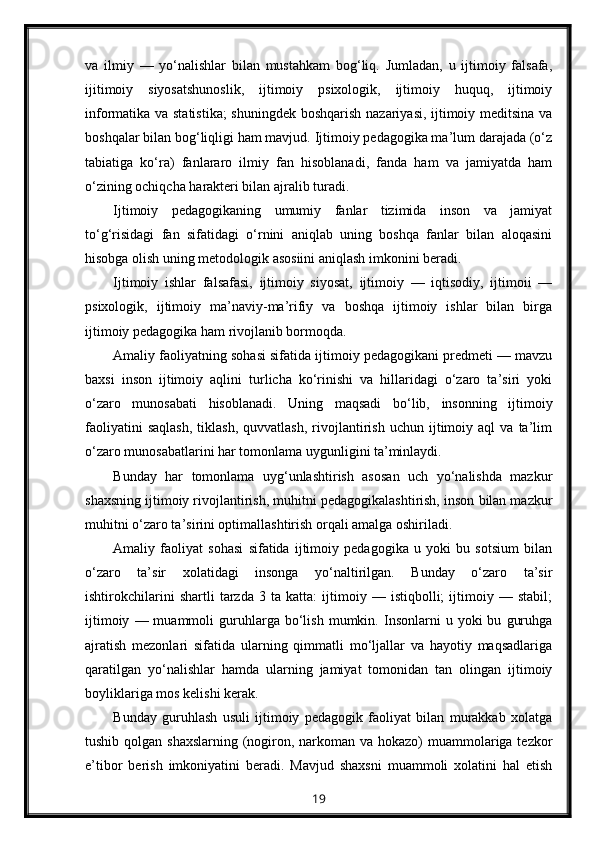 va   ilmiy   —   yo‘nalishlar   bilan   mustahkam   bog‘liq.   Jumladan,   u   ijtimoiy   falsafa,
ijitimoiy   siyosatshunoslik,   ijtimoiy   psixologik,   ijtimoiy   huquq,   ijtimoiy
informatika va statistika;  shuningdek boshqarish nazariyasi, ijtimoiy meditsina va
boshqalar bilan bog‘liqligi ham mavjud. Ijtimoiy pedagogika ma’lum darajada (o‘z
tabiatiga   ko‘ra)   fanlararo   ilmiy   fan   hisoblanadi,   fanda   ham   va   jamiyatda   ham
o‘zining ochiqcha harakteri bilan ajralib turadi.
Ijtimoiy   pedagogikaning   umumiy   fanlar   tizimida   inson   va   jamiyat
to‘g‘risidagi   fan   sifatidagi   o‘rnini   aniqlab   uning   boshqa   fanlar   bilan   aloqasini
hisobga olish uning metodologik asosiini aniqlash imkonini beradi.
Ijtimoiy   ishlar   falsafasi,   ijtimoiy   siyosat,   ijtimoiy   —   iqtisodiy,   ijtimoii   —
psixologik,   ijtimoiy   ma’naviy-ma’rifiy   va   boshqa   ijtimoiy   ishlar   bilan   birga
ijtimoiy pedagogika ham rivojlanib bormoqda.
Amaliy faoliyatning sohasi sifatida ijtimoiy pedagogikani predmeti — mavzu
baxsi   inson   ijtimoiy   aqlini   turlicha   ko‘rinishi   va   hillaridagi   o‘zaro   ta’siri   yoki
o‘zaro   munosabati   hisoblanadi.   Uning   maqsadi   bo‘lib,   insonning   ijtimoiy
faoliyatini   saqlash,   tiklash,   quvvatlash,   rivojlantirish   uchun   ijtimoiy  aql   va  ta’lim
o‘zaro munosabatlarini har tomonlama uygunligini ta’minlaydi.
Bunday   har   tomonlama   uyg‘unlashtirish   asosan   uch   yo‘nalishda   mazkur
shaxsning ijtimoiy rivojlantirish, muhitni pedagogikalashtirish, inson bilan mazkur
muhitni o‘zaro ta’sirini optimallashtirish orqali amalga oshiriladi.
Amaliy   faoliyat   sohasi   sifatida   ijtimoiy   pedagogika   u   yoki   bu   sotsium   bilan
o‘zaro   ta’sir   xolatidagi   insonga   yo‘naltirilgan.   Bunday   o‘zaro   ta’sir
ishtirokchilarini   shartli   tarzda   3   ta   katta:   ijtimoiy   —   istiqbolli;   ijtimoiy   —   stabil;
ijtimoiy   —  muammoli   guruhlarga  bo‘lish   mumkin.  Insonlarni   u   yoki   bu   guruhga
ajratish   mezonlari   sifatida   ularning   qimmatli   mo‘ljallar   va   hayotiy   maqsadlariga
qaratilgan   yo‘nalishlar   hamda   ularning   jamiyat   tomonidan   tan   olingan   ijtimoiy
boyliklariga mos kelishi kerak.
Bunday   guruhlash   usuli   ijtimoiy   pedagogik   faoliyat   bilan   murakkab   xolatga
tushib qolgan shaxslarning (nogiron, narkoman va hokazo) muammolariga tezkor
e’tibor   berish   imkoniyatini   beradi.   Mavjud   shaxsni   muammoli   xolatini   hal   etish
19 