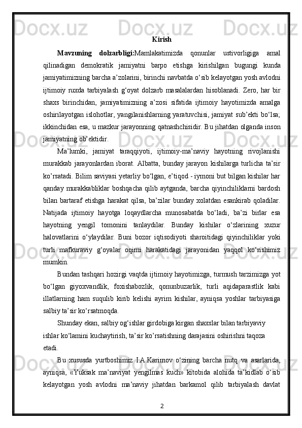 Kirish
Mavzuning   dolzarbligi : Mamlakatimizda   qonunlar   ustivorligiga   amal
qilinadigan   demokratik   jamiyatni   barpo   etishga   kirishilgan   bugungi   kunda
jamiyatimizning   barcha   a ’ zolarini ,  birinchi   navbatda   o ‘ sib   kelayotgan   yosh   avlodni
ijtimoiy   ruxda   tarbiyalash   g ‘ oyat   dolzarb   masalalardan   hisoblanadi .   Zero,   har   bir
shaxs   birinchidan,   jamiyatimizning   a’zosi   sifatida   ijtimoiy   hayotimizda   amalga
oshirilayotgan islohotlar,  yangilanishlarning yaratuvchisi,  jamiyat   sub’ekti  bo‘lsa;
ikkinchidan esa, u mazkur jarayonning qatnashchisidir. Bu jihatdan olganda inson
jamiyatning ob’ektidir.
Ma’lumki,   jamiyat   taraqqiyoti,   ijtimoiy-ma’naviy   hayotning   rivojlanishi
murakkab   jarayonlardan   iborat.   Albatta,   bunday   jarayon   kishilarga   turlicha   ta’sir
ko’rsatadi. Bilim saviyasi yetarliy bo‘lgan, e’tiqod - iymoni but bilgan kishilar har
qanday  murakkabliklar  boshqacha  qilib  aytganda,   barcha   qiyinchiliklarni  bardosh
bilan   bartaraf   etishga   harakat   qilsa,   ba’zilar   bunday   xolatdan   esankirab   qoladilar.
Natijada   ijtimoiy   hayotga   loqaydlarcha   munosabatda   bo‘ladi,   ba’zi   birlar   esa
hayotning   yengil   tomonini   tanlaydilar.   Bunday   kishilar   o‘zlarining   xuzur
halovatlarini   o‘ylaydilar.   Buni   bozor   iqtisodiyoti   sharoitidagi   qiyinchiliklar   yoki
turli   mafkuraviy   g‘oyalar   oqimi   harakatidagi   jarayonidan   yaqqol   ko‘rishimiz
mumkin.
Bundan tashqari hozirgi vaqtda ijtimoiy hayotimizga, turmush tarzimizga yot
bo‘lgan   giyoxvandlik,   foxishabozlik,   qonunbuzarlik,   turli   aqidaparastlik   kabi
illatlarning   ham   suqulib   kirib   kelishi   ayrim   kishilar,   ayniqsa   yoshlar   tarbiyasiga
salbiy ta’sir ko‘rsatmoqda.
Shunday ekan, salbiy og‘ishlar girdobiga kirgan shaxslar bilan tarbiyaviy 
ishlar ko‘lamini kuchaytirish, ta’sir ko’rsatishning darajasini oshirishni taqoza 
etadi.
Bu   xususda   yurtboshimiz   I.A.Karimov   o‘zining   barcha   nutq   va   asarlarida,
ayniqsa,   «Yuksak   ma’naviyat   yengilmas   kuch»   kitobida   alohida   ta’kidlab   o‘sib
kelayotgan   yosh   avlodni   ma’naviy   jihatdan   barkamol   qilib   tarbiyalash   davlat
2 