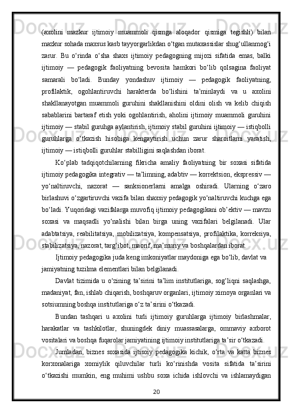 (axolini   mazkur   ijtimoiy   muammoli   qismga   aloqador   qismiga   tegishli)   bilan
mazkur sohada maxsus kasb tayyorgarlikdan o‘tgan mutaxassislar shug‘ullanmog‘i
zarur.   Bu   o‘rinda   o‘sha   shaxs   ijtimoiy   pedagogning   mijozi   sifatida   emas,   balki
ijtimoiy   —   pedagogik   faoliyatning   bevosita   hamkori   bo‘lib   qolsagina   faoliyat
samarali   bo‘ladi.   Bunday   yondashuv   ijtimoiy   —   pedagogik   faoliyatning,
profilaktik,   ogohlantiruvchi   harakterda   bo‘lishini   ta’minlaydi   va   u   axolini
shakllanayotgan   muammoli   guruhini   shakllanishini   oldini   olish   va   kelib   chiqish
sabablarini   bartaraf   etish   yoki   ogohlantirish,   aholini   ijtimoiy   muammoli   guruhini
ijtimoiy — stabil guruhga aylantirish, ijtimoiy stabil guruhini ijtimoiy — istiqbolli
guruhlarga   o‘tkazish   hisobiga   kengaytirish   uchun   zarur   sharoitlarni   yaratish,
ijtimoiy — istiqbolli guruhlar stabilligini saqlashdan iborat.
Ko‘plab   tadqiqotchilarning   fikricha   amaliy   faoliyatning   bir   soxasi   sifatida
ijtimoiy pedagogika integrativ — ta’limning, adabtiv — korrektsion, ekspressiv —
yo‘naltiruvchi,   nazorat   —   sanksionerlarni   amalga   oshiradi.   Ularning   o‘zaro
birlashuvi o‘zgartiruvchi vazifa bilan shaxsiy pedagogik yo‘naltiruvchi kuchga ega
bo‘ladi. Yuqoridagi vazifalarga muvofiq ijtimoiy pedagogikani ob’ektiv — mavzu
soxasi   va   maqsadli   yo‘nalishi   bilan   birga   uning   vazifalari   belgilanadi.   Ular
adabtatsiya,   reabilitatsiya,   mobilizatsiya,   kompensatsiya,   profilaktika,   korreksiya,
stabilizatsiya, nazorat, targ‘ibot, maorif, ma’muriy va boshqalardan iborat.
Ijtimoiy pedagogika juda keng imkoniyatlar maydoniga ega bo‘lib, davlat va 
jamiyatning tuzilma elementlari bilan belgilanadi.
Davlat   tizimida   u   o‘zining   ta’sirini   ta’lim   institutlariga,   sog‘liqni   saqlashga,
madaniyat, fan, ishlab chiqarish, boshqaruv organlari, ijtimoiy ximoya organlari va
sotsiumning boshqa institutlariga o‘z ta’sirini o‘tkazadi.
Bundan   tashqari   u   axolini   turli   ijtimoiy   guruhlarga   ijtimoiy   birlashmalar,
harakatlar   va   tashkilotlar,   shuningdek   diniy   muassasalarga,   ommaviy   axborot
vositalari va boshqa fuqarolar jamiyatining ijtimoiy institutlariga ta’sir o‘tkazadi.
Jumladan,   biznes   soxasida   ijtisoiy   pedagogika   kichik,   o‘rta   va   katta   biznes
korxonalariga   xomiylik   qiluvchilar   turli   ko‘rinishda   vosita   sifatida   ta’sirini
o‘tkazishi   mumkin,   eng   muhimi   ushbu   soxa   ichida   ishlovchi   va   ishlamaydigan
20 