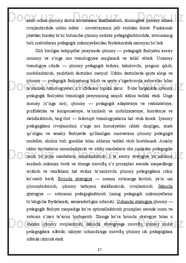 axoli uchun ijtimoiy dastur korxonasini shakllantirish, shuningdek ijtimoiy sohani
rivojlantirishda   ushbu   sektor   -   investitsiyasini   jalb   etishdan   iborat.   Funksional
jihatdan bunday ta’sir butunicha ijtimoiy muhitni pedagoglashtirishda, sotsiumning
turli institutlarini pedagogik imkoniyatlaridan foydalanishda namoyon bo‘ladi.
Olib   borilgan   tadqiqotlar   jarayonida   ijtimoiy   —   pedagogik   faoliyatni   asosiy
umumiy   va   o‘ziga   xos   texnologiyasi   aniqlanadi   va   tahlil   etiladi.   Umumiy
texnoligiya   ichida   —   ijtimoiy   pedagogik   tashxis,   baholovchi,   prognoz   qilish,
modellashtirish,   yaxlitlash   dasturlari   mavjud.   Ushbu   dasturlarda   qayta   aloqa   va
ijtimoiy — pedagogik faoliyatning bilish va qayta o‘zgartiruvchi  axborotlar  bilan
ta’minlash   texnologiyalari   o‘z   ifodasini   topishi   zarur.     Bular   birgalikda   ijtimoiy
pedagogik   faoliyatni   texnologik   jarayonining   zanjirli   siklini   tashkil   etadi.   Unga
xususiy   (o‘ziga   xos);   ijtimoiy   —   pedagogik   adaptatsiya   va   reabilatatsiya,
profilaktika   va   kompensatsiya,   ta’minlash   va   mobilizazatsiya,   korreksiya   va
stabillashtirish,   targ‘ibot   —   tashviqot   texnologiyalarini   hal   etish   kiradi.   Ijtimoiy
pedagogikani   rivojlanishini   o‘ziga   xos   hususiyatlari   ishlab   chiqilgan,   sinab
qo’rilgan   va   amaliy   faoliyatda   qo‘llanilgan   innovatsion   ijtimoiy   pedagogik
modellar,   aholini   turli   guruhlar   bilan   ishlarini   tashkil   etish   hisoblanadi.   Amaliy
ishlar   tajribalarini  umumlashtirish  va  oddiy  manbalarni  shu   jumladan   pedagogika
tarixi   bo‘yicha   manbalarni   umumlashtirish   3   ta   asosiy   strategiya   yo‘nalishini
asoslash   imkonini   berdi   va   shunga   muvofiq   o‘z   prinsiplari   asosida   maqsadlarga
erishish   va   vazifalarni   hal   etishni   ta’minlovchi   ijtimoiy   pedagogikani   rolini
ko‘rsatib   berdi.   Birinchi   strategiya   —   insonni   sotsiumga   kiritish,   ya’ni   uni
ijtimoiylashtirish,   ijtimoiy   tarbiyani   shakllantirish,   rivojlantirish.   Ikkinchi
st rategiya   —   sotsiumni   pedagoglashtirish   (uning   pedagogik   imkoniyatlarini
to‘laligicha foydalanish, samaradorligini oshirish).  Uchunchi strategiya  ijtimoiy —
pedagogik   faoliyat   maqsadiga   ko‘ra   optimallashtirish   prinsiplari   asosida   inson   va
sotsium   o‘zaro   ta’sirini   boshqarish.   Shunga   ko‘ra   birinchi   strategiya   bilan   u
shaxsni   ijtimoiy   rivojlantirish;   ikkinchi   strategiyaga   muvofiq   ijtimoiy   muhit
pedagogikasi   sifatida;   nihoyat   uchunchisiga   muvofiq   ijtimoiy   ish   pedagogikasi
sifatida ishtirok etadi.
21 