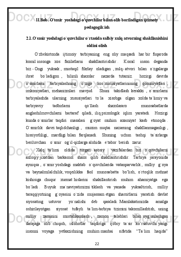 II.Bob. O'smir  yoshdagi o'quvchilar bilan olib boriladigan ijtimoiy
pedagogik ish
2.1.O`smir yoshdagi o`quvchilar o`rtasida salbiy xulq atvorning shakllanishini
oldini olish
O`zbekistonda   ijtimoiy   tarbiyaning   eng  oliy  maqsadi   har bir  fuqaroda
komil insonga     xos     fazilatlarni       shakllantirishdir .       Komil       inson     deganda
biz - Ongi    yuksak ,  mustaqil   fikrlay   oladigan  , xulq- atvori   bilan   o`zgalarga
ibrat       bo`ladigon   ,     bilimli   shaxslar       nazarda     tutamiz.       hozirgi     davrda
o`smirlarni       tarbiyalashning       o`ziga       xos   xususiyatlarinining       qonuniyatlari   ,
imkoniyatlari,   mehanizmlari     mavjud.       Shuni     takidlash   kerakki   ,   o`smirlarni
tarbiyalashda   ularning   xususiyatlari   to`la    xisobga   olgan   xolda ta`limiy va
tarbiyaviy     tadbirlarni       qo`llash     shaxslararo       munosabatlarda
anglashilmovchilarni   bartaraf   qiladi,  iliq psixologik   iqlim   yaratadi.    Hozirgi
kunda o`smirlar  taqdiri   masalasi    g`oyat   muhim   axamiyat   kasb   etmoqda .
O`smirlik   davri taqlidchanligi ,   muxim  nuqtai   nazarning   shakllanmaganligi ,
hissiyotliligi,     mardligi   bilan     farqlanadi.       Shuning       uchun       tashqi       ta`sirlarga
beriluvchan    o`smir   og`il-qizlarga alohida   e`tabor  berish   zarur.
  Xalq     ta`limi       oldida       turgan     asosiy         vazifalardan     biri     o`quvchilarni
axloqiy jixatdan   barkamol   shaxs   qilib  shakllantirishdir.   Tarbiya   jarayonida
ayniqsa ,  o`smir yoshdagi  maktab   o`quvchilarida  vatanparvarlik ,  milliy   g`oya
va   baynalmilalchilik, voqeilikka     faol     munosabatta     bo’lish,   o`rtoqlik   mehnat
kishisiga     chuqur      xurmat  hislarini       shakillantirish      muhim      ahamiyatga       ega
bo`ladi .     Buyuk     ma`naviyatimizni tiklash     va   yanada       yuksaltirish,       milliy
taraqqiyotning    g`oyasini  o`zida   mujassam etgan   sharoitlarni   yaratish   davlat
siyosating       ustuvor         yo`nalishi       deb       qaraladi.   Mamlakatimizda         amalga
oshirilayotgan       siyosat      tufayli     ta`lim-tarbiya   tizimini takomillashtish,   uning
milliy         zaminini       mustahkamlash   ,       zamon       talablari       bilan   uyg`unlashgan
darajaga   olib  chiqish,   islohotlar    taqdiriga    ijobiy   ta`sir   ko’rsatuvchi yangi
insonni   voyaga    yetkazishning    muhim manbai     sifatida    “Ta`lim    haqida”
22 