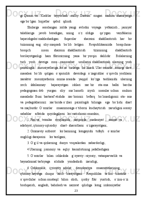 gi Qonun  va  “Kadrlar   tayyorlash   milliy  Dasturi”  singari   muhim  ahamiyatga
ega bo`lgan   hujjatlar    qabul   qilindi.
Shularga    asoslangan   xolda  yangi   avlodni   voyaga    yetkazish ,   jamiyat
talablariga       javob     beradigan,     uning       o`z     oldiga         qo`ygan         vazifalarini
bajarishgako`maklashadigan       fuqarolar         shaxsini     shakllantirish     har     bir
tuzimning  eng   oliy maqsadi   bo`lib   kelgan .    Respublikamizda    bosqichma-
bosqich         inson     shaxsini   shakllantirish       tizimining       shakllantirib
borilayotganligi      ham    fikrimizning     yana     bir  yorqin     dalilidir.       Bolalarning
turli     yosh     davriga     mos     munosabat       usullarini shakllantirish   ularning   yosh
psixologik    xususiyatlariga  ko`ra   turlarga   bo`linadi. Ular orasida   xozirgi  davr
masalasi    bo`lib   qolgan   o`spirinlik     davridagi    o`zagrishlar   o`quvchi  yoshlarni
xarakter     xusuxiyatlarini   omma orasida     yaqqol     ko’zga     tashlanishi     ularning
xech       ikkilanmay         bajarayotgan       ishlari       xar   bir       ota-ona       balki       barcha
pedagogman   deb       yurgan       oliy       ma`lumotli       ziyoli       insonlar   uchun       muhim
masaladir. Buni   bartaraf etishda     xar birimiz     befarq     bo`lmasligimiz   ota- ona
va  pedagoklarimiz    xar birida o`zlari   psixologik   bilimga    ega   bo`lishi   shart
va majburdir. O`smirlar     muammosiga e`tiborni  kuchaytirish    zarurligini asosiy
sabablar    sifatida   quyidagilarni   ko`rsatishimiz mumkin;
1. Fan va   texnika    rivojlanishi    natijasida    madaniyat  ,   sanoat  va  
adabiyot, ijtimoiy-iqtisodiy    shart- sharoitlarni   o`zgarayotgani;
2. Ommaviy  axborot     ko`lamining   kengayishi   tufayli    o`smirlar   
ongliligi darajasini     ko`tarilgani;
3. O`g`il va qizlarning   dunyo  voqealardan   xabardorligi;
4.Ularning   jismoniy  va   aqliy   kamolotining  jadallashgani
5. O`smirlar    bilan   ishlashda    g`oyaviy –siyosiy,  vatanparvarlik  va   
baynalminal tarbiyaga     alohida    yondashish    zarurligi;
6. Oshkoralik,    ijyimoiy   adolat     demokratiya     muammolarining   
ijtimoiy hayotga   chuqur    kirib   borayotgani.    Respublika    ta`lim   tizimida   
o`quvchilar   uchun mustaqil   bilim   olish,    ijodiy   fikr    yuritish,    o`zini-o`zi    
boshqarish,   anglash,  baholash va   nazorat   qilishga   keng   imkoniyatlar   
23 