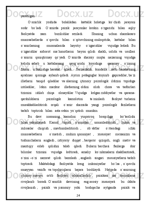 yaratilgan.
O`smirlik         yoshida         bolalikdan        kattalik    holatiga      ko`chish       jarayoni
sodir      bo`ladi  .   O`smirda   psixik      jarayonlar    keskin    o`zgarishi      bilan      aqliy
faoliyatda     xam       buzilishlar   seziladi.       Shuning     uchun   shaxslararo
munosabatlarda       o`quvchi       bilan       o`qituvchining   muloqotida,       kattalar       bilan
o`smirlarning         muomalasida       hayotiy       o`zgarishlar       vujudga   keladi.   Bu
o`zgarishlar   axborot   ma`lumotlarini    bayon  qilish   shakli,  uslubi  va   usullari
o`smirni   qoniqtirmay   qo`yadi.  O`smirda   shaxsiy   nuqtai   nazarning   vujudga
kelishi   sabab       u     kattalarning         qayg`urishi       koyishiga         qaramay   ,     o`zining
fikrini      o`tkazishga  harakat      qiladi.     Serzardalik     kundalik     xatti-  harakatning
ajralmas   qismiga   aylanib qoladi.  Ayrim  pedagoglar  kuyinib   gapiradilar, ba`zi
illatlarni    tanqid   qiladilar   va ularning   ijtimoiy   psixologik   ildizini   topishga
intiladilar,       lekin     mazkur       illatlarning   oldini       olish       chora       va     tadbirlari
tizimini    ishlab   chiqa    olmaydilar. Vujudga    kelgan ziddiyatlar   va  qarama-
qarshiliklarni       psixologik       kamolotini       ta`minlash       faoliyat   turlarini
murakkablashtirish      orqali        o`smir     shaxsida      yangi     psixologik     fazilatlarni
tarkib   toptirish   bilan   asta-sekin  yo`qotish   mumkin.
Bu      davr        insonning      kamolini        yuqoriroq       bosqichga             ko’tarilishi
bilan   yakunlanadi.     Kamol       topish       o`smirdan         umumlashtirish   ,       hukm     va
xulosalar     chiqrish   ,   mavhumlashtirish   ,       ob`ektlar       o`rtasidagi         ichki
munosabatlarni            o`rnatish  ,   muhim  qonuniyat    ,      xususiyat         mexanizm    va
tushunchalarni   anglash ,  ixtiyoriy   diqqat  , barqaror   qiziqish,   ongli   mativ  va
mantiqiy       eslab       qolishni       talab       qiladi.       Bularni   barchasi       fanlarga         doir
bilimlar       tizimini       vujudga       keltiradi,     amaliy       ko`nikmalarni   shakllantiradi,
o`zini –o`zi     nazorat     qilish     baxolash   , anglash     singari     xususiyatlarni tarkib
toptiradi.         Maktabdagi       faoliyatda       keng       imkoniyatlar         bo`lsa   ,   o`quvchi
muayyan       vazifa     va   topshiriqlarni       bajara       boshlaydi.       Natijada       o`smirning
ijtimoiy mavqei      ortib     faoliyati      takomillashib  ,     psixikasi      xar      tomonlama
rivojlanib     boradi. O`smirlik       davrining       eng asosiy     xususiyati         bu     ikkita
rivojlanish   ;       psixik       va   jismoniy       yoki         boshqacha       aytganda         psixik     va
24 