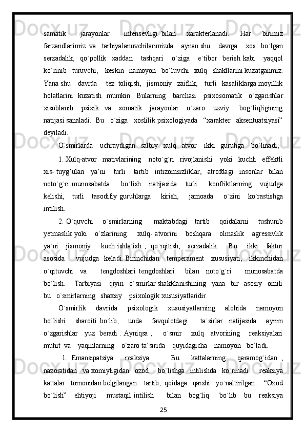 samatik         jarayonlar         intensevligi   bilan       xarakterlanadi.       Har       birimiz
farzandlarimiz  va   tarbiyalanuvchilarimizda    aynan shu    davrga    xos   bo`lgan
serzadalik,     qo`pollik     xaddan       tashqari       o`ziga       e`tibor     berish   kabi       yaqqol
ko`rinib   turuvchi,    keskin   namoyon   bo`luvchi   xulq   shakllarini kuzatganmiz.
Yana shu    davrda     tez  toliqish,   jismoniy   zaiflik,    turli   kasaliklarga moyillik
holatlarini   kuzatish   mumkin.   Bularning     barchasi      psixosomatik     o`zgarishlar
xisoblanib       psixik     va       somatik       jarayonlar       o`zaro       uzviy         bog`liqligining
natijasi sanaladi.  Bu   o`ziga   xoslilik psixologiyada   “xarakter   aksentuatsiyasi”
deyiladi.
O`smirlarda    uchraydigan   salbiy   xulq - atvor    ikki   guruhga    bo`linadi;
1. Xulq-atvor   mativlarining    noto`g`ri   rivojlanishi    yoki   kuchli   effektli
xis- tuyg’ulari   ya’ni    turli    tartib   intizomsizliklar,   atrofdagi   insonlar   bilan
noto`g`ri   munosabatda         bo`lish       natijasida       turli         konfliktlarning       vujudga
kelishi,      turli       tasodifiy  guruhlarga        kirish,         jamoada        o`zini       ko`rastishga
intilish.
2. O`quvchi       o`smirlarning         maktabdagi     tartib       qoidalarni       tushunib
yetmaslik   yoki       o`zlarining         xulq-   atvorini       boshqara       olmaslik       agressivlik
ya`ni      jismoniy        kuch ishlatish  ,   qo`rqitish,     serzadalik.        Bu       ikki      faktor
asosida      vujudga   keladi. Birinchidan    temperament    xususiyati,    ikkinchidan
o`qituvchi     va         tengdoshlari   tengdoshlari       bilan     noto`g`ri         munosabatda
bo`lish.     Tarbiyasi    qiyin   o`smirlar shakklanishining   yana   bir   asosiy   omili
bu   o`smirlarning   shaxsiy    psixologik xususiyatlaridir.
O`smirlik       davrida       psixologik       xususiyatlarning       alohida       namoyon
bo`lishi       sharoiti   bo`lib,       unda       favqulotdagi         ta`sirlar     natijasida       ayrim
o`zgarishlar     yuz   beradi . Ayniqsa ,         o`smir       xulq     atvorining       reaksiyalari
muhit  va    yaqinlarning    o`zaro ta`sirida    quyidagicha    namoyon   bo`ladi.
  1.   Emansipatsiya       reaksiya   .         Bu       kattalarning       qaramog`idan   ,
nazoratidan   va xomiyligidan   ozod     bo`lishga   intilishda   ko`rinadi .    reaksiya
kattalar   tomonidan belgilangan    tartib,  qoidaga   qarshi   yo`naltirilgan .   “Ozod
bo`lish”       ehtiyoji         mustaqil  intilish          bilan      bog`liq        bo`lib      bu      reaksiya
25 