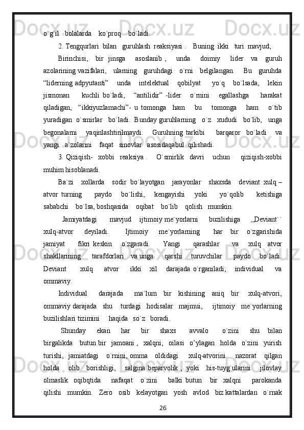 o`g`il   bolalarda    ko`proq    bo`ladi.
2. Tengqurlari  bilan   guruhlash  reaksiyasi .    Buning  ikki   turi  mavjud;
Birinchisi,     bir    jinsga        asoslanib  ,       unda       doimiy       lider      va     guruh
azolarining vazifalari,     ularning     guruhdagi     o`rni     belgilangan.       Bu     guruhda
“liderning   adpyutanti”       unda       intelektual       qobilyat         yo`q       bo`lsada,       lekin
jismonan         kuchli   bo`ladi,       “antilidir”   -lider       o`rnini       egallashga         harakat
qiladigan,     “ikkiyuzlamachi”-   u   tomonga     ham       bu       tomonga       ham       o`tib
yuradigan  o`smirlar   bo`ladi.  Bunday guruhlarning   o`z   xududi   bo`lib,   unga
begonalarni       yaqinlashtirilmaydi.       Guruhning   tarkibi         barqaror     bo`ladi       va
yangi   a`zolarini    faqat   sinovlar   asosidaqabul  qilishadi.
3.   Qiziqish-     xobbi     reaksiya   .       O`smirlik     davri       uchun         qiziqish-xobbi
muhim hisoblanadi.
Ba`zi    xollarda    sodir  bo`layotgan    jarayonlar    shaxsda    deviant  xulq –
atvor   turning         paydo       bo`lishi,       kengayishi       yoki         yo`qolib         ketishiga
sababchi    bo`lsa, boshqasida    oqibat    bo`lib    qolish   mumkin.
    Jamiyatdagi      mavjud    ijtimoiy me`yorlarni     buzilishiga     ,,Deviant``
xulq-atvor         deyiladi.             Ijtimoiy         me`yorlarning           har       bir       o`zgarishida
jamiyat         fikri   keskin       o`zgaradi.         Yangi         qarashlar         va       xulq     atvor
shakllarining         tarafdorlari     va unga         qarshi       turuvchilar         paydo       bo`ladi.
Deviant           xulq         atvor         ikki       xil       darajada   o`rganiladi;       individual         va
ommaviy.
Individual         darajada         ma`lum     bir     kishining     aniq     bir       xulq-atvori,
ommaviy darajada   shu    turdagi   hodisalar   majmui,     ijtimoiy   me`yorlarning
buzilishlari tizimini     haqida   so`z   boradi.
  Shunday         ekan         har         bir         shaxs           avvalo           o`zini         shu       bilan
birgalikda    butun bir   jamoani ,   xalqni,   oilasi   o’ylagan   holda   o`zini   yurish
turishi,   jamiatdagi     o`rnini, omma     oldidagi        xulq-atvorini        nazorat      qilgan
holda       olib     borishligi,       salgina beparvolik ,   yoki     his-tuyg`ularini       jilovlay
olmaslik     oqibqtida         nafaqat       o`zini         balki   butun       bir     xalqni         parokanda
qilishi   mumkin.   Zero   osib   kelayotgan   yosh   avlod   biz kattalardan   o`rnak
26 