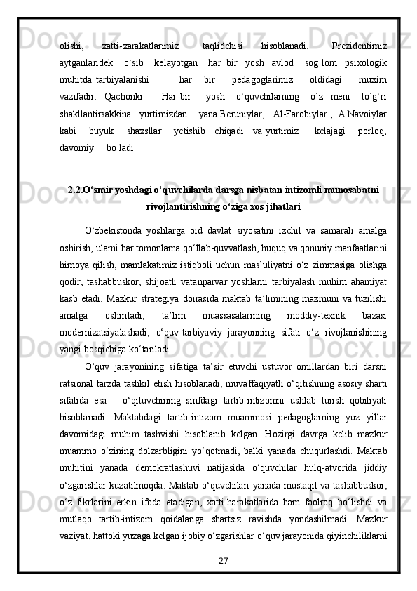 olishi,       xatti-xarakatlarimiz         taqlidchisi       hisoblanadi.         Prezidentimiz
aytganlaridek    o`sib    kelayotgan    har  bir   yosh   avlod    sog`lom   psixologik
muhitda   tarbiyalanishi               har       bir         pedagoglarimiz         oldidagi         muxim
vazifadir.     Qachonki           Har   bir         yosh       o`quvchilarning       o`z     meni       to`g`ri
shakllantirsakkina   yurtimizdan    yana Beruniylar,   Al-Farobiylar ,  A.Navoiylar
kabi       buyuk       shaxsllar       yetishib     chiqadi     va yurtimiz         kelajagi       porloq,
davomiy     bo`ladi.
2.2.O‘smir yoshdagi o‘quvchilarda darsga nisbatan intizomli munosabatni
rivojlantirishning o‘ziga xos jihatlari
O‘zbekistonda   yoshlarga   oid   davlat   siyosatini   izchil   va   samarali   amalga
oshirish, ularni har tomonlama qo‘llab-quvvatlash, huquq va qonuniy manfaatlarini
himoya   qilish,   mamlakatimiz   istiqboli   uchun   mas’uliyatni   o‘z   zimmasiga   olishga
qodir,   tashabbuskor,   shijoatli   vatanparvar   yoshlarni   tarbiyalash   muhim   ahamiyat
kasb   etadi.   Mazkur   strategiya   doirasida   maktab   ta’limining   mazmuni   va   tuzilishi
amalga   oshiriladi,   ta’lim   muassasalarining   moddiy-texnik   bazasi
modernizatsiyalashadi,   o‘quv-tarbiyaviy   jarayonning   sifati   o‘z   rivojlanishining
yangi bosqichiga ko‘tariladi.
O‘quv   jarayonining   sifatiga   ta’sir   etuvchi   ustuvor   omillardan   biri   darsni
ratsional tarzda tashkil etish hisoblanadi, muvaffaqiyatli o‘qitishning asosiy sharti
sifatida   esa   –   o‘qituvchining   sinfdagi   tartib-intizomni   ushlab   turish   qobiliyati
hisoblanadi.   Maktabdagi   tartib-intizom   muammosi   pedagoglarning   yuz   yillar
davomidagi   muhim   tashvishi   hisoblanib   kelgan.   Hozirgi   davrga   kelib   mazkur
muammo   o‘zining   dolzarbligini   yo‘qotmadi,   balki   yanada   chuqurlashdi.   Maktab
muhitini   yanada   demokratlashuvi   natijasida   o‘quvchilar   hulq-atvorida   jiddiy
o‘zgarishlar kuzatilmoqda. Maktab o‘quvchilari yanada mustaqil va tashabbuskor,
o‘z   fikrlarini   erkin   ifoda   etadigan,   xatti-harakatlarida   ham   faolroq   bo‘lishdi   va
mutlaqo   tartib-intizom   qoidalariga   shartsiz   ravishda   yondashilmadi.   Mazkur
vaziyat, hattoki yuzaga kelgan ijobiy o‘zgarishlar o‘quv jarayonida qiyinchiliklarni
27 