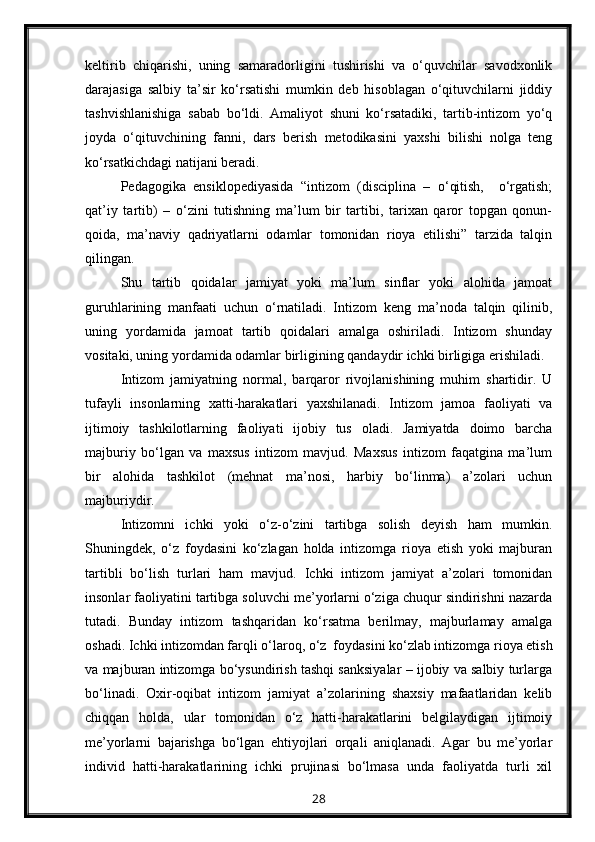 keltirib   chiqarishi,   uning   samaradorligini   tushirishi   va   o‘quvchilar   savodxonlik
darajasiga   salbiy   ta’sir   ko‘rsatishi   mumkin   deb   hisoblagan   o‘qituvchilarni   jiddiy
tashvishlanishiga   sabab   bo‘ldi.   Amaliyot   shuni   ko‘rsatadiki,   tartib-intizom   yo‘q
joyda   o‘qituvchining   fanni,   dars   berish   metodikasini   yaxshi   bilishi   nolga   teng
ko‘rsatkichdagi natijani beradi.
Pedagogika   ensiklopediyasida   “intizom   (disciplina   –   o‘qitish,     o‘rgatish;
qat’iy   tartib)   –   o‘zini   tutishning   ma’lum   bir   tartibi,   tarixan   qaror   topgan   qonun-
qoida,   ma’naviy   qadriyatlarni   odamlar   tomonidan   rioya   etilishi”   tarzida   talqin
qilingan.
Shu   tartib   qoidalar   jamiyat   yoki   ma’lum   sinflar   yoki   alohida   jamoat
guruhlarining   manfaati   uchun   o‘rnatiladi.   Intizom   keng   ma’noda   talqin   qilinib,
uning   yordamida   jamoat   tartib   qoidalari   amalga   oshiriladi.   Intizom   shunday
vositaki, uning yordamida odamlar birligining qandaydir ichki birligiga erishiladi.
Intizom   jamiyatning   normal,   barqaror   rivojlanishining   muhim   shartidir.   U
tufayli   insonlarning   xatti-harakatlari   yaxshilanadi.   Intizom   jamoa   faoliyati   va
ijtimoiy   tashkilotlarning   faoliyati   ijobiy   tus   oladi.   Jamiyatda   doimo   barcha
majburiy   bo‘lgan   va   maxsus   intizom   mavjud.   Maxsus   intizom   faqatgina   ma’lum
bir   alohida   tashkilot   (mehnat   ma’nosi,   harbiy   bo‘linma)   a’zolari   uchun
majburiydir.
Intizomni   ichki   yoki   o‘z-o‘zini   tartibga   solish   deyish   ham   mumkin.
Shuningdek,   o‘z   foydasini   ko‘zlagan   holda   intizomga   rioya   etish   yoki   majburan
tartibli   bo‘lish   turlari   ham   mavjud.   Ichki   intizom   jamiyat   a’zolari   tomonidan
insonlar faoliyatini tartibga soluvchi me’yorlarni o‘ziga chuqur sindirishni nazarda
tutadi.   Bunday   intizom   tashqaridan   ko‘rsatma   berilmay,   majburlamay   amalga
oshadi. Ichki intizomdan farqli o‘laroq, o‘z  foydasini ko‘zlab intizomga rioya etish
va majburan intizomga bo‘ysundirish tashqi sanksiyalar – ijobiy va salbiy turlarga
bo‘linadi.   Oxir-oqibat   intizom   jamiyat   a’zolarining   shaxsiy   mafaatlaridan   kelib
chiqqan   holda,   ular   tomonidan   o‘z   hatti-harakatlarini   belgilaydigan   ijtimoiy
me’yorlarni   bajarishga   bo‘lgan   ehtiyojlari   orqali   aniqlanadi.   Agar   bu   me’yorlar
individ   hatti-harakatlarining   ichki   prujinasi   bo‘lmasa   unda   faoliyatda   turli   xil
28 