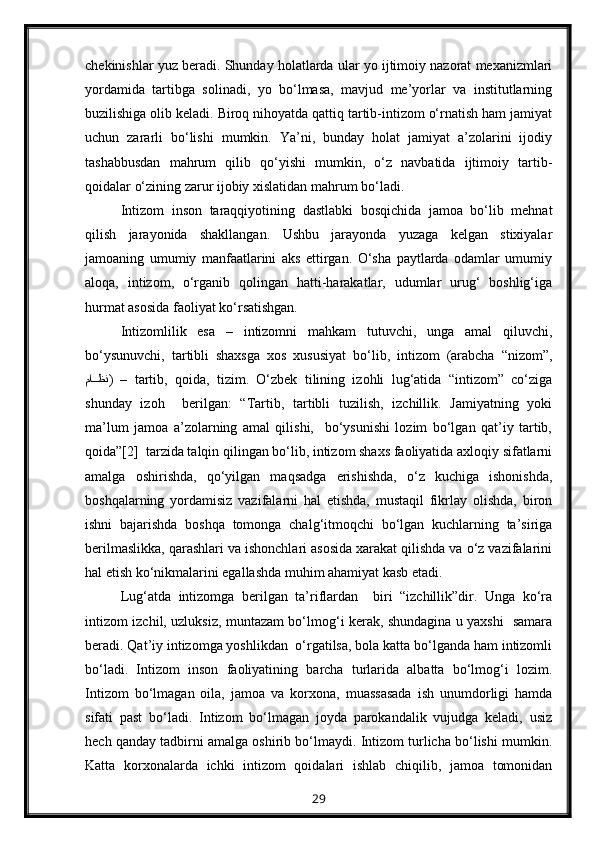 chekinishlar yuz beradi. Shunday holatlarda ular yo ijtimoiy nazorat mexanizmlari
yordamida   tartibga   solinadi,   yo   bo‘lmasa,   mavjud   me’yorlar   va   institutlarning
buzilishiga olib keladi. Biroq nihoyatda qattiq tartib-intizom o‘rnatish ham jamiyat
uchun   zararli   bo‘lishi   mumkin.   Ya’ni,   bunday   holat   jamiyat   a’zolarini   ijodiy
tashabbusdan   mahrum   qilib   qo‘yishi   mumkin,   o‘z   navbatida   ijtimoiy   tartib-
qoidalar o‘zining zarur ijobiy xislatidan mahrum bo‘ladi.
Intizom   inson   taraqqiyotining   dastlabki   bosqichida   jamoa   bo‘lib   mehnat
qilish   jarayonida   shakllangan.   Ushbu   jarayonda   yuzaga   kelgan   stixiyalar
jamoaning   umumiy   manfaatlarini   aks   ettirgan.   O‘sha   paytlarda   odamlar   umumiy
aloqa,   intizom,   o‘rganib   qolingan   hatti-harakatlar,   udumlar   urug‘   boshlig‘iga
hurmat asosida faoliyat ko‘rsatishgan.
Intizomlilik   esa   –   intizomni   mahkam   tutuvchi,   unga   amal   qiluvchi,
bo‘ysunuvchi,   tartibli   shaxsga   xos   xususiyat   bo‘lib,   intizom   (arabcha   “nizom”,
ماTTظن )   –   tartib,   qoida,   tizim.   O‘zbek   tilining   izohli   lug‘atida   “intizom”   co‘ziga
shunday   izoh     berilgan:   “Tartib,   tartibli   tuzilish,   izchillik.   Jamiyatning   yoki
ma’lum   jamoa   a’zolarning   amal   qilishi,     bo‘ysunishi   lozim   bo‘lgan   qat’iy   tartib,
qoida”[2]  tarzida talqin qilingan bo‘lib, intizom shaxs faoliyatida axloqiy sifatlarni
amalga   oshirishda,   qo‘yilgan   maqsadga   erishishda,   o‘z   kuchiga   ishonishda,
boshqalarning   yordamisiz   vazifalarni   hal   etishda,   mustaqil   fikrlay   olishda,   biron
ishni   bajarishda   boshqa   tomonga   chalg‘itmoqchi   bo‘lgan   kuchlarning   ta’siriga
berilmaslikka, qarashlari va ishonchlari asosida xarakat qilishda va o‘z vazifalarini
hal etish ko‘nikmalarini egallashda muhim ahamiyat kasb etadi.
Lug‘atda   intizomga   berilgan   ta’riflardan     biri   “izchillik”dir.   Unga   ko‘ra
intizom izchil, uzluksiz, muntazam bo‘lmog‘i kerak, shundagina u yaxshi   samara
beradi. Qat’iy intizomga yoshlikdan  o‘rgatilsa, bola katta bo‘lganda ham intizomli
bo‘ladi.   Intizom   inson   faoliyatining   barcha   turlarida   albatta   bo‘lmog‘i   lozim.
Intizom   bo‘lmagan   oila,   jamoa   va   korxona,   muassasada   ish   unumdorligi   hamda
sifati   past   bo‘ladi.   Intizom   bo‘lmagan   joyda   parokandalik   vujudga   keladi,   usiz
hech qanday tadbirni amalga oshirib bo‘lmaydi. Intizom turlicha bo‘lishi mumkin.
Katta   korxonalarda   ichki   intizom   qoidalari   ishlab   chiqilib,   jamoa   tomonidan
29 