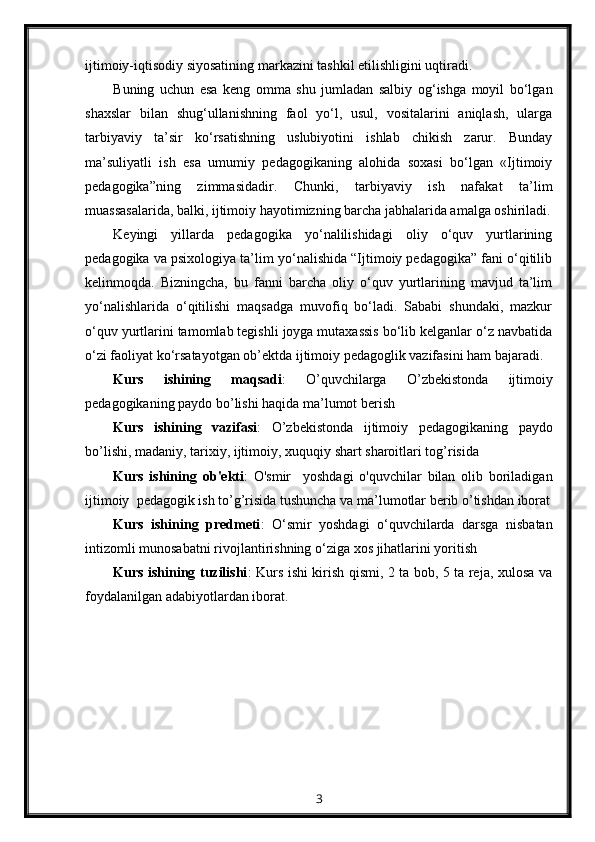 ijtimoiy-iqtisodiy siyosatining markazini tashkil etilishligini uqtiradi.
Buning   uchun   esa   keng   omma   shu   jumladan   salbiy   og‘ishga   moyil   bo‘lgan
shaxslar   bilan   shug‘ullanishning   faol   yo‘l,   usul,   vositalarini   aniqlash,   ularga
tarbiyaviy   ta’sir   ko‘rsatishning   uslubiyotini   ishlab   chikish   zarur.   Bunday
ma’suliyatli   ish   esa   umumiy   pedagogikaning   alohida   soxasi   bo‘lgan   «Ijtimoiy
pedagogika”ning   zimmasidadir.   Chunki,   tarbiyaviy   ish   nafakat   ta’lim
muassasalarida, balki, ijtimoiy hayotimizning barcha jabhalarida amalga oshiriladi.
Keyingi   yillarda   pedagogika   yo‘nalilishidagi   oliy   o‘quv   yurtlarining
pedagogika va psixologiya ta’lim yo‘nalishida “Ijtimoiy pedagogika” fani o‘qitilib
kelinmoqda.   Bizningcha,   bu   fanni   barcha   oliy   o‘quv   yurtlarining   mavjud   ta’lim
yo‘nalishlarida   o‘qitilishi   maqsadga   muvofiq   bo‘ladi.   Sababi   shundaki,   mazkur
o‘quv yurtlarini tamomlab tegishli joyga mutaxassis bo‘lib kelganlar o‘z navbatida
o‘zi faoliyat ko‘rsatayotgan ob’ektda ijtimoiy pedagoglik vazifasini ham bajaradi.
Kurs   ishining   maqsadi :   O ’ quvchilarga   O ’ zbekistonda   ijtimoiy
pedagogikaning   paydo   bo ’ lishi   haqida   ma ’ lumot   berish
Kurs   ishining   vazifasi :   O ’ zbekistonda   ijtimoiy   pedagogikaning   paydo
bo ’ lishi ,  madaniy ,  tarixiy ,  ijtimoiy ,  xuquqiy   shart   sharoitlari   tog ’ risida
Kurs   ishining   ob ' ekti :   O ' smir     yoshdagi   o ' quvchilar   bilan   olib   boriladigan
ijtimoiy    pedagogik   ish   to ’ g ’ risida   tushuncha   va   ma ’ lumotlar   berib   o ’ tishdan   iborat
Kurs   ishining   predmeti :   O ‘ smir   yoshdagi   o ‘ quvchilarda   darsga   nisbatan
intizomli   munosabatni   rivojlantirishning   o ‘ ziga   xos   jihatlarini   yoritish
Kurs ishining tuzilishi : Kurs ishi kirish qismi, 2 ta bob, 5 ta reja, xulosa va
foydalanilgan adabiyotlardan iborat.
3 