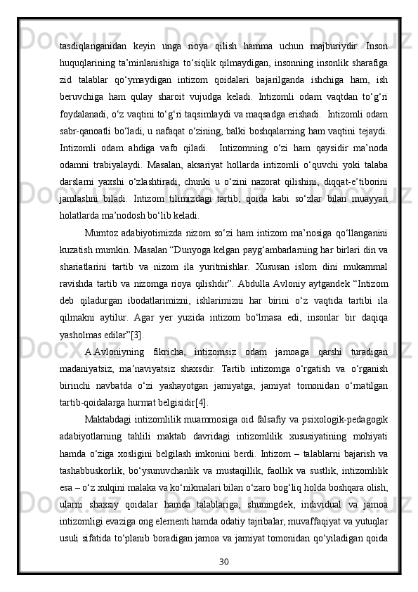 tasdiqlanganidan   keyin   unga   rioya   qilish   hamma   uchun   majburiydir.   Inson
huquqlarining   ta’minlanishiga   to‘siqlik   qilmaydigan,   insonning   insonlik   sharafiga
zid   talablar   qo‘ymaydigan   intizom   qoidalari   bajarilganda   ishchiga   ham,   ish
beruvchiga   ham   qulay   sharoit   vujudga   keladi.   Intizomli   odam   vaqtdan   to‘g‘ri
foydalanadi, o‘z vaqtini to‘g‘ri taqsimlaydi va maqsadga erishadi.  Intizomli odam
sabr-qanoatli bo‘ladi, u nafaqat o‘zining, balki boshqalarning ham vaqtini tejaydi.
Intizomli   odam   ahdiga   vafo   qiladi.     Intizomning   o‘zi   ham   qaysidir   ma’noda
odamni   trabiyalaydi.   Masalan,   aksariyat   hollarda   intizomli   o‘quvchi   yoki   talaba
darslarni   yaxshi   o‘zlashtiradi,   chunki   u   o‘zini   nazorat   qilishini,   diqqat-e’tiborini
jamlashni   biladi.   Intizom   tilimizdagi   tartib,   qoida   kabi   so‘zlar   bilan   muayyan
holatlarda ma’nodosh bo‘lib keladi.
Mumtoz   adabiyotimizda   nizom   so‘zi   ham   intizom   ma’nosiga   qo‘llanganini
kuzatish mumkin. Masalan “Dunyoga kelgan payg‘ambarlarning har birlari din va
shariatlarini   tartib   va   nizom   ila   yuritmishlar.   Xususan   islom   dini   mukammal
ravishda   tartib   va   nizomga   rioya   qilishdir”.   Abdulla   Avloniy   aytgandek   “Intizom
deb   qiladurgan   ibodatlarimizni,   ishlarimizni   har   birini   o‘z   vaqtida   tartibi   ila
qilmakni   aytilur.   Agar   yer   yuzida   intizom   bo‘lmasa   edi,   insonlar   bir   daqiqa
yasholmas edilar”[3].
A.Avloniyning   fikricha,   intizomsiz   odam   jamoaga   qarshi   turadigan
madaniyatsiz,   ma’naviyatsiz   shaxsdir.   Tartib   intizomga   o‘rgatish   va   o‘rganish
birinchi   navbatda   o‘zi   yashayotgan   jamiyatga,   jamiyat   tomonidan   o‘rnatilgan
tartib-qoidalarga hurmat belgisidir[4].
Maktabdagi  intizomlilik muammosiga  oid falsafiy va  psixologik-pedagogik
adabiyotlarning   tahlili   maktab   davridagi   intizomlilik   xususiyatining   mohiyati
hamda   o‘ziga   xosligini   belgilash   imkonini   berdi.   Intizom   –   talablarni   bajarish   va
tashabbuskorlik,   bo‘ysunuvchanlik   va   mustaqillik,   faollik   va   sustlik,   intizomlilik
esa – o‘z xulqini malaka va ko‘nikmalari bilan o‘zaro bog‘liq holda boshqara olish,
ularni   shaxsiy   qoidalar   hamda   talablariga,   shuningdek,   individual   va   jamoa
intizomligi evaziga ong elementi hamda odatiy tajribalar, muvaffaqiyat va yutuqlar
usuli sifatida to‘planib boradigan jamoa va jamiyat tomonidan qo‘yiladigan qoida
30 