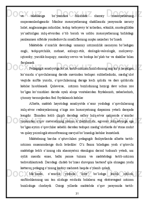 va   talablariga   bo‘ysundira   bilishdek   shaxsiy   xususiyatlarning
mujassamlashganidir.   Mazkur   xususiyatlarning   shakllanishi   jarayonida   zaruriy
holat, anglanmagan xohishlar, tashqi tarbiyaviy ta’sirlardan, erkinlik, mustaqillikka
yo‘naltirilgan   xulq-atvordan   o‘tib   borish   va   ushbu   xususiyatlarning   birlikdagi
jamlanmasi sifatida yondashuvchi mualliflarning nuqtai nazarlari bo‘linadi.
Maktabda   o‘smirlik   davridagi   umumiy   intizomlilik   namoyon   bo‘ladigan
ongli,   tadqiqotchilik,   mehnat,   axloqiy-etik,   ekologik-valeologik,   moliyaviy-
iqtisodiy, yuridik-huquqiy, maishiy-servis va boshqa ko‘plab tur va shakllar bilan
farqlanadi.
Pedagogik amaliyotga ko‘ra, tartib-intizom buzilishining eng ko‘p tarqalgan
ko‘rinishi   o‘quvchilarning   darsda   mavzudan   tashqari   suhbatlashishi,   mashg‘ulot
vaqtida   sinfda   yurishi,   o‘quvchilarning   darsga   kech   qolishi   va   dars   qoldirishi
kabilar   hisoblanadi.   Qolaversa,     intizom   buzilishining   hozirgi   davr   uchun   xos
bo‘lgan   ko‘rinishlari   darsda   uyali   aloqa   vositalaridan   foydalanish,   xabarlashish,
ijtimoiy tarmoqlardan faol foydalanish kabilar.
Albatta,   maktab   hayotidagi   amaliyotda   o‘smir   yoshdagi   o‘quvchilarning
xulq-atvor   reaksiyalarining   o‘ziga   xos   hususiyatining   diapazoni   yetarli   darajada
kengdir.   Shundan   kelib   chiqib   darsdagi   salbiy   hulq-atvor   natijasida   o‘smirlar
tomonidan   o‘quv   materialining   yomon   o‘zlashtirilishi,   agressiv   xulq-atvorga   ega
bo‘lgan ayrim o‘quvchilar sababli darsdan tashqari mashg‘ulotlarda do‘stona muhit
va qulay psixologik atmosferaning mavjud bo‘lmasligi kabilar kuzatiladi.
Maktabning   barcha   o‘qituvchilari   pedagogik   faoliyatlarida   albatta   tartib-
intizom   muammolariga   duch   keladilar.   O‘z   fanini   biladigan   yosh   o‘qituvchi
maktabga   kelib   o‘zining   ishi   ahamiyatsiz   ekanligini   darxol   tushunib   yetadi,   uni
oylik   maoshi   emas,   balki   jamoa   tuzumi   va   maktabdagi   tartib-intizom
tashvishlantiradi.   Darsdagi   chidab   bo‘lmas   shovqinni   bartaraf   qila   olmagan   yoshi
kattaroq pedagog o‘zining kasbiy mahorati haqida o‘ylanib qoladi.
Ma’lumki,   o‘smirlik   yoshida   “lider”   bo‘lishga   kuchli   intilish,
sinfdoshlarining   uni   tan   olishiga   erishishi   bolalarni   eng   ekstravagant   intizom
buzilishiga   chorlaydi.   Oxirgi   yillarda   maktabda   o‘quv   jarayonida   tartib-
31