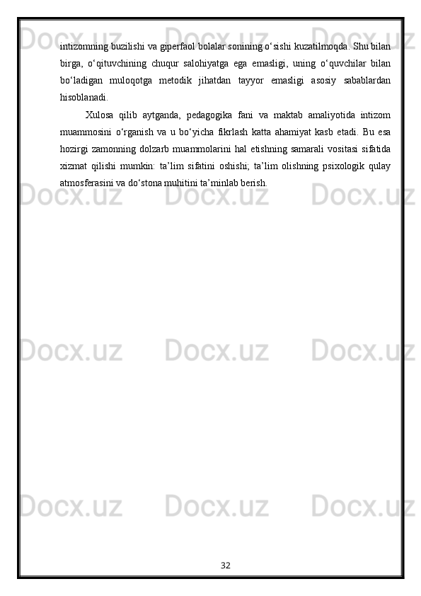 intizomning buzilishi va giperfaol bolalar sonining o‘sishi kuzatilmoqda. Shu bilan
birga,   o‘qituvchining   chuqur   salohiyatga   ega   emasligi,   uning   o‘quvchilar   bilan
bo‘ladigan   muloqotga   metodik   jihatdan   tayyor   emasligi   asosiy   sabablardan
hisoblanadi.
Xulosa   qilib   aytganda,   pedagogika   fani   va   maktab   amaliyotida   intizom
muammosini   o‘rganish   va   u   bo‘yicha   fikrlash   katta   ahamiyat   kasb   etadi.   Bu   esa
hozirgi   zamonning   dolzarb   muammolarini   hal   etishning   samarali   vositasi   sifatida
xizmat   qilishi   mumkin:   ta’lim   sifatini   oshishi;   ta’lim   olishning   psixologik   qulay
atmosferasini va do‘stona muhitini ta’minlab berish.
32 