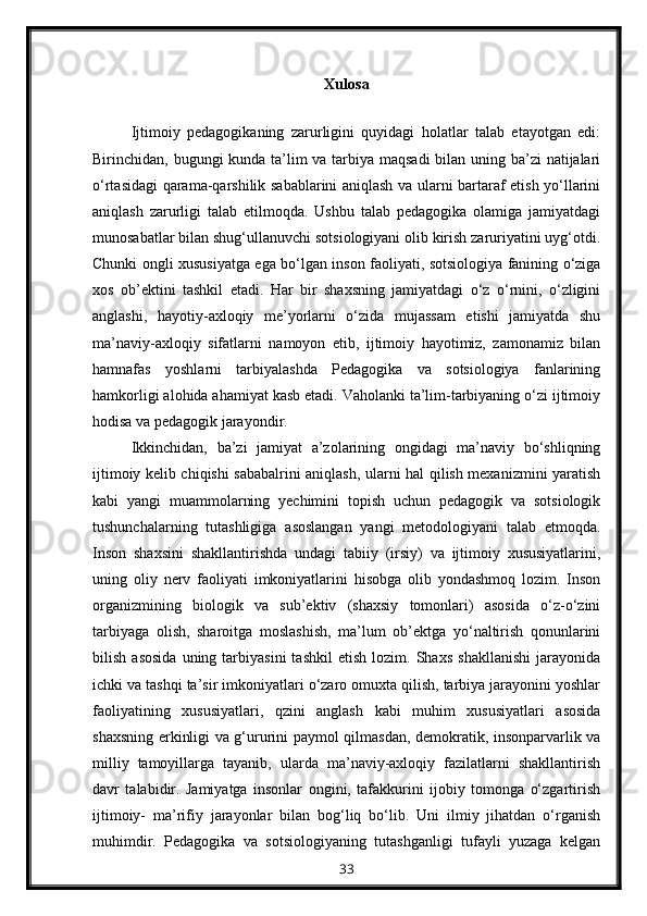 Xulosa
Ijtimoiy   pedagogikaning   zarurligini   quyidagi   holatlar   talab   etayotgan   edi:
Birinchidan, bugungi kunda ta’lim  va tarbiya maqsadi  bilan uning ba’zi natijalari
o‘rtasidagi qarama-qarshilik sabablarini aniqlash va ularni bartaraf etish yo‘llarini
aniqlash   zarurligi   talab   etilmoqda.   Ushbu   talab   pedagogika   olamiga   jamiyatdagi
munosabatlar bilan shug‘ullanuvchi sotsiologiyani olib kirish zaruriyatini uyg‘otdi.
Chunki ongli xususiyatga ega bo‘lgan inson faoliyati, sotsiologiya fanining o‘ziga
xos   ob’ektini   tashkil   etadi.   Har   bir   shaxsning   jamiyatdagi   o‘z   o‘rnini,   o‘zligini
anglashi,   hayotiy-axloqiy   me’yorlarni   o‘zida   mujassam   etishi   jamiyatda   shu
ma’naviy-axloqiy   sifatlarni   namoyon   etib,   ijtimoiy   hayotimiz,   zamonamiz   bilan
hamnafas   yoshlarni   tarbiyalashda   Pedagogika   va   sotsiologiya   fanlarining
hamkorligi alohida ahamiyat kasb etadi. Vaholanki ta’lim-tarbiyaning o‘zi ijtimoiy
hodisa va pedagogik jarayondir.
Ikkinchidan,   ba’zi   jamiyat   a’zolarining   ongidagi   ma’naviy   bo‘shliqning
ijtimoiy kelib chiqishi sababalrini aniqlash, ularni hal qilish mexanizmini yaratish
kabi   yangi   muammolarning   yechimini   topish   uchun   pedagogik   va   sotsiologik
tushunchalarning   tutashligiga   asoslangan   yangi   metodologiyani   talab   etmoqda.
Inson   shaxsini   shakllantirishda   undagi   tabiiy   (irsiy)   va   ijtimoiy   xususiyatlarini,
uning   oliy   nerv   faoliyati   imkoniyatlarini   hisobga   olib   yondashmoq   lozim.   Inson
organizmining   biologik   va   sub’ektiv   (shaxsiy   tomonlari)   asosida   o‘z-o‘zini
tarbiyaga   olish,   sharoitga   moslashish,   ma’lum   ob’ektga   yo‘naltirish   qonunlarini
bilish   asosida   uning   tarbiyasini   tashkil   etish   lozim.   Shaxs   shakllanishi   jarayonida
ichki va tashqi ta’sir imkoniyatlari o‘zaro omuxta qilish, tarbiya jarayonini yoshlar
faoliyatining   xususiyatlari,   qzini   anglash   kabi   muhim   xususiyatlari   asosida
shaxsning erkinligi va g‘ururini paymol qilmasdan, demokratik, insonparvarlik va
milliy   tamoyillarga   tayanib,   ularda   ma’naviy-axloqiy   fazilatlarni   shakllantirish
davr   talabidir.   Jamiyatga   insonlar   ongini,   tafakkurini   ijobiy   tomonga   o‘zgartirish
ijtimoiy-   ma’rifiy   jarayonlar   bilan   bog‘liq   bo‘lib.   Uni   ilmiy   jihatdan   o‘rganish
muhimdir.   Pedagogika   va   sotsiologiyaning   tutashganligi   tufayli   yuzaga   kelgan
33 