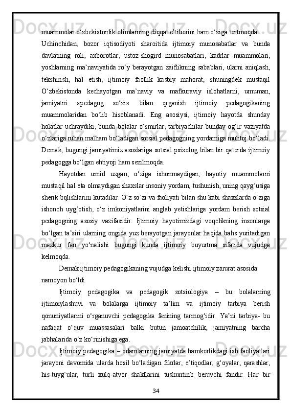 muammolar o‘zbekistonlik olimlarning diqqat e’tiborini ham o‘ziga tortmoqda.
Uchinchidan,   bozor   iqtisodiyoti   sharoitida   ijtimoiy   munosabatlar   va   bunda
davlatning   roli,   axborotlar,   ustoz-shogird   munosabatlari,   kadrlar   muammolari,
yoshlarning   ma’naviyatida   ro‘y   berayotgan   zaiflikning   sabablari,   ularni   aniqlash,
tekshirish,   hal   etish,   ijtimoiy   faollik   kasbiy   mahorat,   shuningdek   mustaqil
O‘zbekistonda   kechayotgan   ma’naviy   va   mafkuraviy   islohatlarni,   umuman,
jamiyatni   «pedagog   so‘zi»   bilan   qrganish   ijtimoiy   pedagogikaning
muammolaridan   bo‘lib   hisoblanadi.   Eng   asosiysi,   ijtimoiy   hayotda   shunday
holatlar   uchraydiki,   bunda   bolalar   o‘smirlar,   tarbiyachilar   bunday   og‘ir   vaziyatda
o‘zlariga ruhan malham bo‘ladigan sotsial pedagogning yordamiga muhtoj bo‘ladi.
Demak, bugungi jamiyatimiz asoslariga sotsial psixolog bilan bir qatorda ijtimoiy
pedagogga bo‘lgan ehtiyoji ham sezilmoqda.
Hayotdan   umid   uzgan,   o‘ziga   ishonmaydigan,   hayotiy   muammolarni
mustaqil hal eta olmaydigan shaxslar insoniy yordam, tushunish, uning qayg‘usiga
sherik bqlishlarini kutadilar. O‘z so‘zi va faoliyati bilan shu kabi shaxslarda o‘ziga
ishonch   uyg‘otish,   o‘z   imkoniyatlarini   anglab   yetishlariga   yordam   berish   sotsial
pedagogning   asosiy   vazifasidir.   Ijtimoiy   hayotimizdagi   voqelikning   insonlarga
bo‘lgan ta’siri ularning ongida yuz berayotgan jarayonlar haqida bahs yuritadigan
mazkur   fan   yo‘nalishi   bugungi   kunda   ijtimoiy   buyurtma   sifatida   vujudga
kelmoqda.
Demak ijtimoiy pedagogikaning vujudga kelishi ijtimoiy zarurat asosida 
namoyon bo‘ldi.
Ijtimoiy   pedagogika   va   pedagogik   sotsiologiya   –   bu   bolalarning
ijtimoiylashuvi   va   bolalarga   ijtimoiy   ta’lim   va   ijtimoiy   tarbiya   berish
qonuniyatlarini   o‘rganuvchi   pedagogika   fanining   tarmog‘idir.   Ya’ni   tarbiya-   bu
nafaqat   o‘quv   muassasalari   balki   butun   jamoatchilik,   jamiyatning   barcha
jabhalarida o‘z ko‘rinishiga ega.
Ijtimoiy pedagogika – odamlarning jamiyatda hamkorlikdagi ish faoliyatlari
jarayoni   davomida   ularda   hosil   bo‘ladigan   fikrlar,   e’tiqodlar,   g‘oyalar,   qarashlar,
his-tuyg‘ular,   turli   xulq-atvor   shakllarini   tushuntirib   beruvchi   fandir.   Har   bir
34 