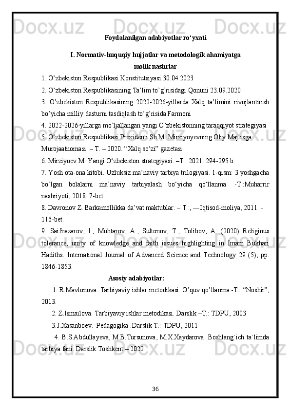 Foydalanilgan adabiyotlar  ro‘yxati
I. Normativ-huquqiy hujjatlar va metodologik   ahamiyatga 
molik nashrlar
1. O’zbekiston Respublikasi Konstitutsiyasi 30.04.2023
2. O’zbekiston Respublikasining Ta’lim to’g’risidagi Qonuni 23.09.2020
3.   O’zbekiston   Respublikasining   2022-2026-yillarda   Xalq   ta’limini   rivojlantirish
bo’yicha milliy dasturni tasdiqlash to’g’risida Farmoni
4. 2022-2026-yillarga mo’ljallangan yangi O’zbekistonning taraqqiyot strategiyasi
5. О‘zbеkistоn Rеspublikаsi Prеzidеnti Sh.M. Mirziyоyеvning Оliy Mаjlisgа
Murоjаtnоmаsi. – T. – 2020. “Хаlq sо‘zi” gаzеtаsi.
6. Mirziyoev M. Yangi O‘zbekiston strategiyasi. –T.: 2021. 294-295 b.
7. Yosh ota-ona kitobi. Uzluksiz ma’naviy tarbiya trilogiyasi. 1-qism: 3 yoshgacha
bo‘lgan   bolalarni   ma’naviy   tarbiyalash   bo‘yicha   qo‘llanma.   -T.:Muharrir
nashriyoti, 2018. 7-bet.
8. Davronov Z. Barkamollikka da’vat maktublar. – T.:, ―Iqtisod-moliya, 2011. -
116-bet.
9.   Saifnazarov,   I.,   Muhtarov,   A.,   Sultonov,   T.,   Tolibov,   A.   (2020)   Religious
tolerance,   unity   of   knowledge   and   faith   issues   highlighting   in   Imam   Bukhari
Hadiths.   International   Journal   of   Advanced   Science   and   Technology   29   (5),   pp.
1846-1853.
                                        Asosiy adabiyotlar:
      1.  R.Mavlonova .  Tarbiyaviy  ishlar  metodikasi . O’q uv  qo’ llanma  -T.: “Noshir”,
2013.
      2. Z.Ismailova. Tarbiyaviy ishlar metodikasi. Darslik –T.: TDPU,  2003
       3.J.Xasanboev.  Pedagogika .Darslik T.: TDPU, 2011
           4. B.S.Abdullayeva, M.B.Tursunova, M.X.Xaydarova. Boshlang`ich ta`limda
tarbiya fani. Darslik  Toshkent – 2022
36 