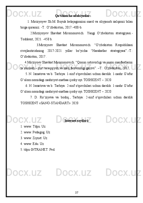                                          Qo shimcha adabiyotlar:ʻ  
           1. Mirziyоyеv Sh.M. Buyuk kеlаjаgimizni mаrd vа оliyjаnоb хаlqimiz bilаn
birgа qurаmiz. -T.: О‘zbеkistоn, 2017.-488-b.
          2. Mirziyoyev   Shavkat   Miromonovich.     Yangi   O‘zbekiston   strategiyasi.-
Toshkent, 2021. -458 b.
          3. Mirziyoev   Shavkat   Miromonovich.   “O‘zbekiston   Respublikasi
rivojlantirishning   2017-2021   yillar   bo‘yicha   “Harakatlar   strategiyasi”.-T.:
O‘zbekiston, 2017 .
      4. Mirziyoev Shavkat Miromonovich. “Qonun ustuvorligi va inson manfaatlarini
ta’minlash – yurt taraqqiyoti va xalq farovonligi garovi”. –T.: O‘zbekiston, 2017
      5. N. Ismatova va b.  Tarbiya: 1-sinf o'quvchilari uchun darslik. 1-nashr   G‘afur
G‘ulom nomidagi nashriyot-matbaa ijodiy uyi TOSHKENT – 2020
      6.  N. Ismatova va b.  Tarbiya: 2-sinf o'quvchilari uchun darslik. 1-nashr   G‘afur
G‘ulom nomidagi nashriyot-matbaa ijodiy uyi TOSHKENT – 2020
          7.   D.   Ro‘ziyeva   va   boshq.,   Tarbiya:   2-sinf   o'quvchilari   uchun   darslik
TOSHKENT   «SANO-STANDART»   2020
Internet saytlari:
1. www. Tdpu. Uz
2. www. Pedagog. Uz
3 . www. Ziynet. Uz
4. www. Edu. Uz
5. tdpu-INTRANET. Ped.
37 