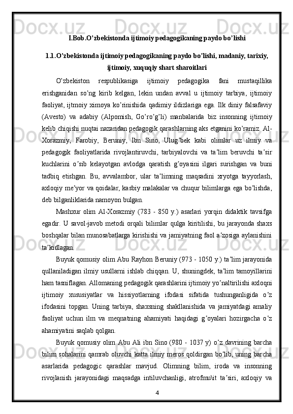 I.Bob.O’zbekistonda ijtimoiy pedagogikaning paydo bo’lishi
1.1.O’zbekistonda ijtimoiy pedagogikaning paydo bo’lishi, madaniy, tarixiy,
ijtimoiy, xuquqiy shart sharoitlari
O’zbekiston   respublikasiga   ijtimoiy   pedagogika   fani   mustaqillika
erishganidan   so’ng   kirib   kelgan,   lekin   undan   avval   u   ijtimoiy   tarbiya,   ijtimoiy
faoliyat,   ijtmoiy   ximoya   ko’rinishida   qadimiy   ildizlariga   ega.   Ilk   diniy   falsafaviy
(Avesto)   va   adabiy   (Alpomish,   Go’ro’g’li)   manbalarida   biz   insonning   ijtimoiy
kelib chiqishi nuqtai nazaridan pedagogik qarashlarning aks etganini ko’ramiz.  А l-
Xorazmiy,   Farobiy,   Beruniy,   Ibn   Sino,   Ulug bek   kabi   olimlar   uz   ilmiy   vaʼ
pedagogik   faoliyatlarida   rivojlantiruvchi,   tarbiyalovchi   va   ta lim   beruvchi   ta sir	
ʼ ʼ
kuchlarini   o sib   kelayotgan   avlodga   qaratish   g oyasini   ilgari   surishgan   va   buni	
ʼ ʼ
tadbiq   etishgan.   Bu,   avvalambor,   ular   ta limning   maqsadini   xryotga   tayyorlash,	
ʼ
axloqiy me yor va qoidalar, kasbiy malakalar va chuqur bilimlarga ega bo lishda,	
ʼ ʼ
deb bilganliklarida namoyon bulgan.
Mashxur   olim   А l-Xorazmiy   (783   -   850   y.)   asarlari   yorqin   didaktik   tavsifga
egadir.   U   savol-javob   metodi   orqali   bilimlar   qulga   kiritilishi,   bu   jarayonda   shaxs
boshqalar bilan munosabatlarga kirishishi va jamiyatning faol a zosiga aylanishini	
ʼ
ta kidlagan.	
ʼ
Buyuk qomusiy olim   А bu Rayhon Beruniy (973 - 1050 y.) ta lim jarayonida	
ʼ
qullaniladigan  ilmiy   usullarni   ishlab   chiqqan.   U,  shuningdek,   ta lim   tamoyillarini	
ʼ
ham tasniflagan.  А llomaning pedagogik qarashlarini ijtimoiy yo naltirilishi axloqni
ʼ
ijtimoiy   xususiyatlar   va   hissiyotlarning   ifodasi   sifatida   tushunganligida   o z	
ʼ
ifodasini   topgan.   Uning   tarbiya,   shaxsning   shakllanishida   va   jamiyatdagi   amaliy
faoliyat   uchun   ilm   va   meqnatning   ahamiyati   haqidagi   g oyalari   hozirgacha   o z	
ʼ ʼ
ahamiyatini saqlab qolgan.
Buyuk qomusiy  olim   А bu   А li  ibn Sino (980 - 1037 y)  o z davrining barcha	
ʼ
bilim  sohalarini  qamrab oluvchi  katta ilmiy meros qoldirgan bo lib, uning barcha
ʼ
asarlarida   pedagogic   qarashlar   mavjud.   Olimning   bilim,   iroda   va   insonning
rivojlanish   jarayonidagi   maqsadga   intiluvchanligi,   atrofmu\it   ta siri,   axloqiy   va
ʼ
4 