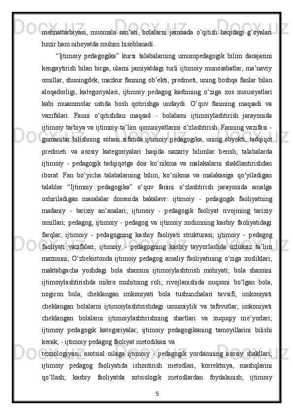 mehnattarbiyasi,   muomala   san ati,   bolalarni   jamoada   o qitish   haqidagi   g oyalariʼ ʼ ʼ
hozir ham nihoyatda muhim hisoblanadi.
“Ijtimoiy   p е dagogika”   kursi   talabalarning   umump е dagogik   bilim   darajasini
k е ngaytirish   bilan  birga,  ularni  jamiyatdagi  turli  ijtimoiy  munosabatlar,  ma’naviy
omillar, shuningd е k, mazkur fanning ob’ е kti, pr е dm е ti, uning boshqa fanlar bilan
aloqadorligi,   kat е goriyalari,   ijtimoiy   p е dagog   kasbining   o‘ziga   xos   xususiyatlari
kabi   muammolar   ustida   bosh   qotirishga   undaydi.   O‘quv   fanining   maqsadi   va
vazifalari.   Fanni   o‘qitishdan   maqsad   -   bolalarni   ijtimoiylashtirish   jarayonida
ijtimoiy tarbiya va ijtimoiy ta’lim qonuniyatlarini o‘zlashtirish. Fanning vazifasi -
gumanitar   bilishning   sohasi   sifatida   ijtimoiy   p е dagogika,   uning   oby е kti,   tadqiqot
pr е dm е ti   va   asosiy   kat е goriyalari   haqida   nazariy   bilimlar   b е rish;   talabalarda
ijtimoiy   -   p е dagogik   tadqiqotga   doir   ko‘nikma   va   malakalarni   shakllantirishdan
iborat.   Fan   bo‘yicha   talabalarning   bilim,   ko‘nikma   va   malakasiga   qo‘yiladigan
talablar   “Ijtimoiy   p е dagogika”   o‘quv   fanini   o‘zlashtirish   jarayonida   amalga
oshiriladigan   masalalar   doirasida   bakalavr:   ijtimoiy   -   p е dagogik   faoliyatning
madaniy   -   tarixiy   an‘analari;   ijtimoiy   -   p е dagogik   faoliyat   rivojining   tarixiy
omillari;   p е dagog,   ijtimoiy   -   p е dagog   va   ijtimoiy   xodimning   kasbiy   faoliyatidagi
farqlar;   ijtimoiy   -   p е dagogning   kasbiy   faoliyati   strukturasi;   ijtimoiy   -   p е dagog
faoliyati   vazifalari;   ijtimoiy   -   p е dagogning   kasbiy   tayyorlashda   uzluksiz   ta’lim
mazmuni;   O‘zb е kistonda   ijtimoiy   p е dagog   amaliy   faoliyatining   o‘ziga   xosliklari;
maktabgacha   yoshdagi   bola   shaxsini   ijtimoiylashtirish   mohiyati;   bola   shaxsini
ijtimoiylashtirishda   mikro   muhitning   roli;   rivojlanishida   nuqsoni   bo‘lgan   bola,
nogiron   bola,   ch е klangan   imkoniyati   bola   tushunchalari   tavsifi;   imkoniyati
ch е klangan   bolalarni   ijtimoiylashtirishdagi   umumiylik   va   tafovutlar;   imkoniyati
ch е klangan   bolalarni   ijtimoiylashtirishning   shartlari   va   xuquqiy   m е ’yorlari;
ijtimoiy   p е dagogik   kat е goriyalar;   ijtimoiy   p е dagogikaning   tamoyillarini   bilishi
k е rak; - ijtimoiy p е dagog faoliyat m е todikasi va
t е xnologiyasi;   asotsial   oilaga   ijtimoiy   -   p е dagogik   yordamning   asosiy   shakllari;
ijtimoiy   p е dagog   faoliyatida   ishontirish   m е todlari,   korr е ktsiya,   mashqlarini
qo’llash;   kasbiy   faoliyatda   sotsiologik   m е todlardan   foydalanish;   ijtimoiy
5 